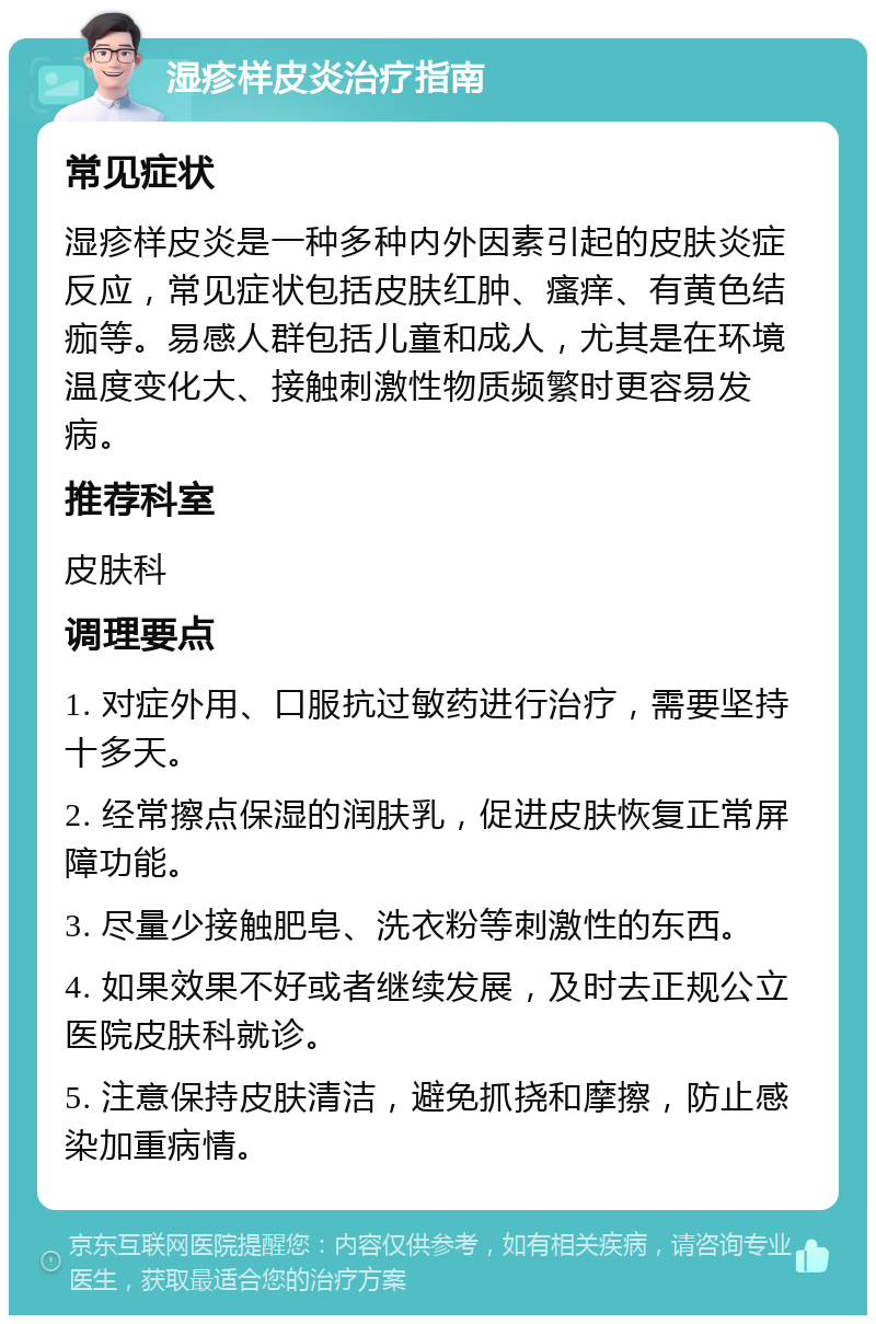 湿疹样皮炎治疗指南 常见症状 湿疹样皮炎是一种多种内外因素引起的皮肤炎症反应，常见症状包括皮肤红肿、瘙痒、有黄色结痂等。易感人群包括儿童和成人，尤其是在环境温度变化大、接触刺激性物质频繁时更容易发病。 推荐科室 皮肤科 调理要点 1. 对症外用、口服抗过敏药进行治疗，需要坚持十多天。 2. 经常擦点保湿的润肤乳，促进皮肤恢复正常屏障功能。 3. 尽量少接触肥皂、洗衣粉等刺激性的东西。 4. 如果效果不好或者继续发展，及时去正规公立医院皮肤科就诊。 5. 注意保持皮肤清洁，避免抓挠和摩擦，防止感染加重病情。