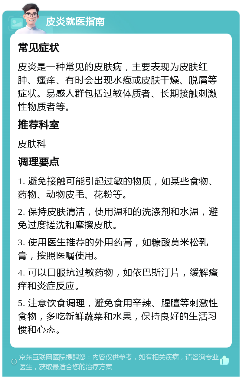 皮炎就医指南 常见症状 皮炎是一种常见的皮肤病，主要表现为皮肤红肿、瘙痒、有时会出现水疱或皮肤干燥、脱屑等症状。易感人群包括过敏体质者、长期接触刺激性物质者等。 推荐科室 皮肤科 调理要点 1. 避免接触可能引起过敏的物质，如某些食物、药物、动物皮毛、花粉等。 2. 保持皮肤清洁，使用温和的洗涤剂和水温，避免过度搓洗和摩擦皮肤。 3. 使用医生推荐的外用药膏，如糠酸莫米松乳膏，按照医嘱使用。 4. 可以口服抗过敏药物，如依巴斯汀片，缓解瘙痒和炎症反应。 5. 注意饮食调理，避免食用辛辣、腥膻等刺激性食物，多吃新鲜蔬菜和水果，保持良好的生活习惯和心态。