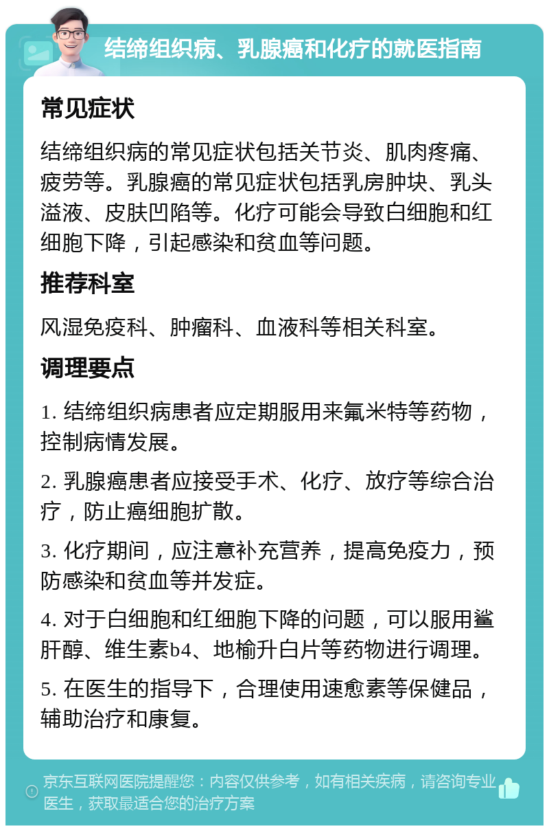 结缔组织病、乳腺癌和化疗的就医指南 常见症状 结缔组织病的常见症状包括关节炎、肌肉疼痛、疲劳等。乳腺癌的常见症状包括乳房肿块、乳头溢液、皮肤凹陷等。化疗可能会导致白细胞和红细胞下降，引起感染和贫血等问题。 推荐科室 风湿免疫科、肿瘤科、血液科等相关科室。 调理要点 1. 结缔组织病患者应定期服用来氟米特等药物，控制病情发展。 2. 乳腺癌患者应接受手术、化疗、放疗等综合治疗，防止癌细胞扩散。 3. 化疗期间，应注意补充营养，提高免疫力，预防感染和贫血等并发症。 4. 对于白细胞和红细胞下降的问题，可以服用鲨肝醇、维生素b4、地榆升白片等药物进行调理。 5. 在医生的指导下，合理使用速愈素等保健品，辅助治疗和康复。