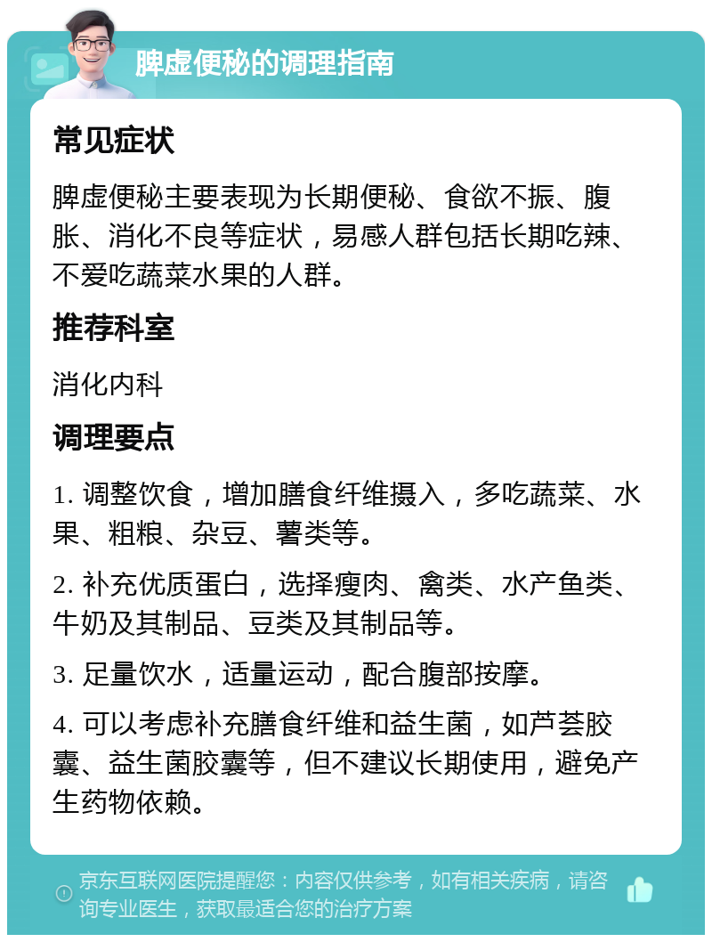 脾虚便秘的调理指南 常见症状 脾虚便秘主要表现为长期便秘、食欲不振、腹胀、消化不良等症状，易感人群包括长期吃辣、不爱吃蔬菜水果的人群。 推荐科室 消化内科 调理要点 1. 调整饮食，增加膳食纤维摄入，多吃蔬菜、水果、粗粮、杂豆、薯类等。 2. 补充优质蛋白，选择瘦肉、禽类、水产鱼类、牛奶及其制品、豆类及其制品等。 3. 足量饮水，适量运动，配合腹部按摩。 4. 可以考虑补充膳食纤维和益生菌，如芦荟胶囊、益生菌胶囊等，但不建议长期使用，避免产生药物依赖。