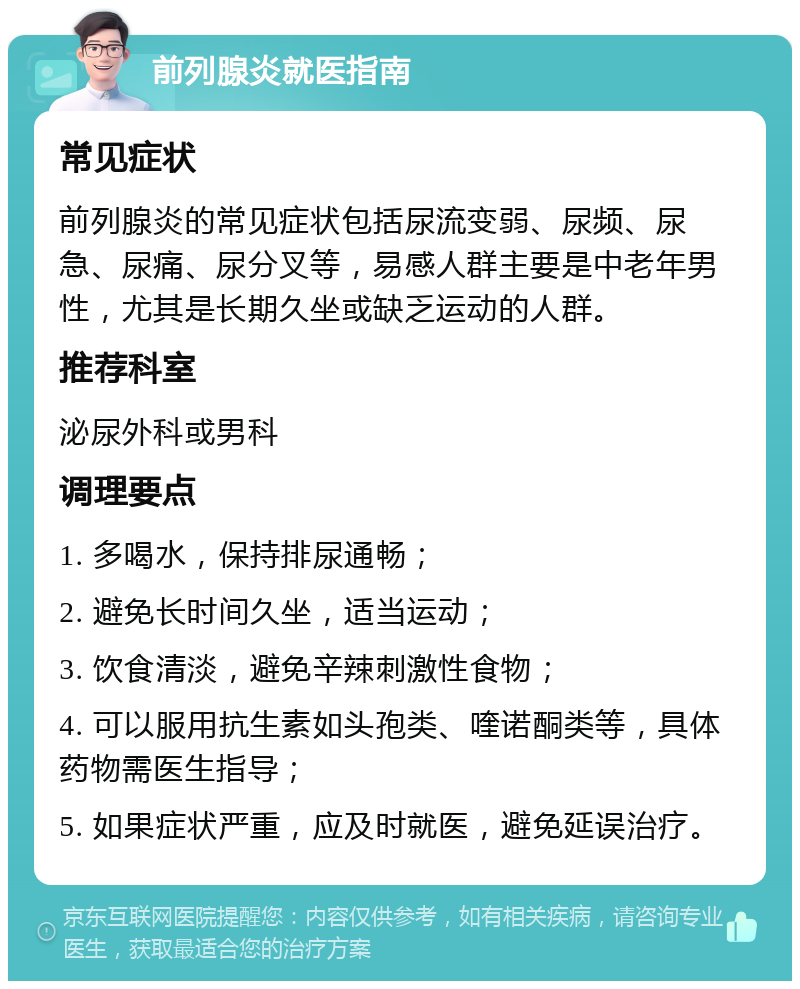 前列腺炎就医指南 常见症状 前列腺炎的常见症状包括尿流变弱、尿频、尿急、尿痛、尿分叉等，易感人群主要是中老年男性，尤其是长期久坐或缺乏运动的人群。 推荐科室 泌尿外科或男科 调理要点 1. 多喝水，保持排尿通畅； 2. 避免长时间久坐，适当运动； 3. 饮食清淡，避免辛辣刺激性食物； 4. 可以服用抗生素如头孢类、喹诺酮类等，具体药物需医生指导； 5. 如果症状严重，应及时就医，避免延误治疗。