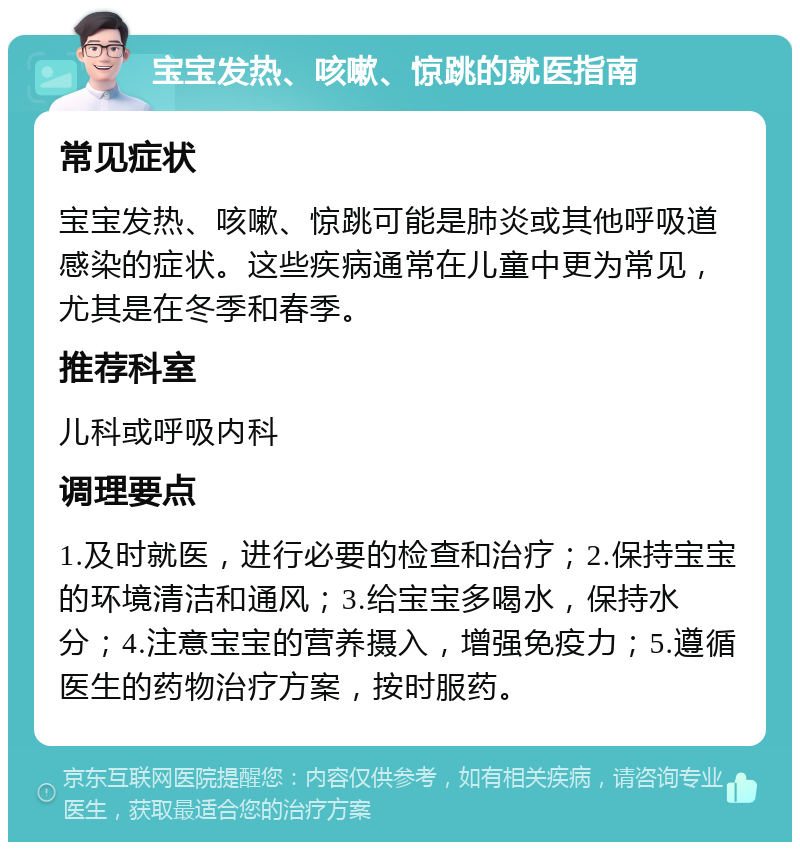 宝宝发热、咳嗽、惊跳的就医指南 常见症状 宝宝发热、咳嗽、惊跳可能是肺炎或其他呼吸道感染的症状。这些疾病通常在儿童中更为常见，尤其是在冬季和春季。 推荐科室 儿科或呼吸内科 调理要点 1.及时就医，进行必要的检查和治疗；2.保持宝宝的环境清洁和通风；3.给宝宝多喝水，保持水分；4.注意宝宝的营养摄入，增强免疫力；5.遵循医生的药物治疗方案，按时服药。