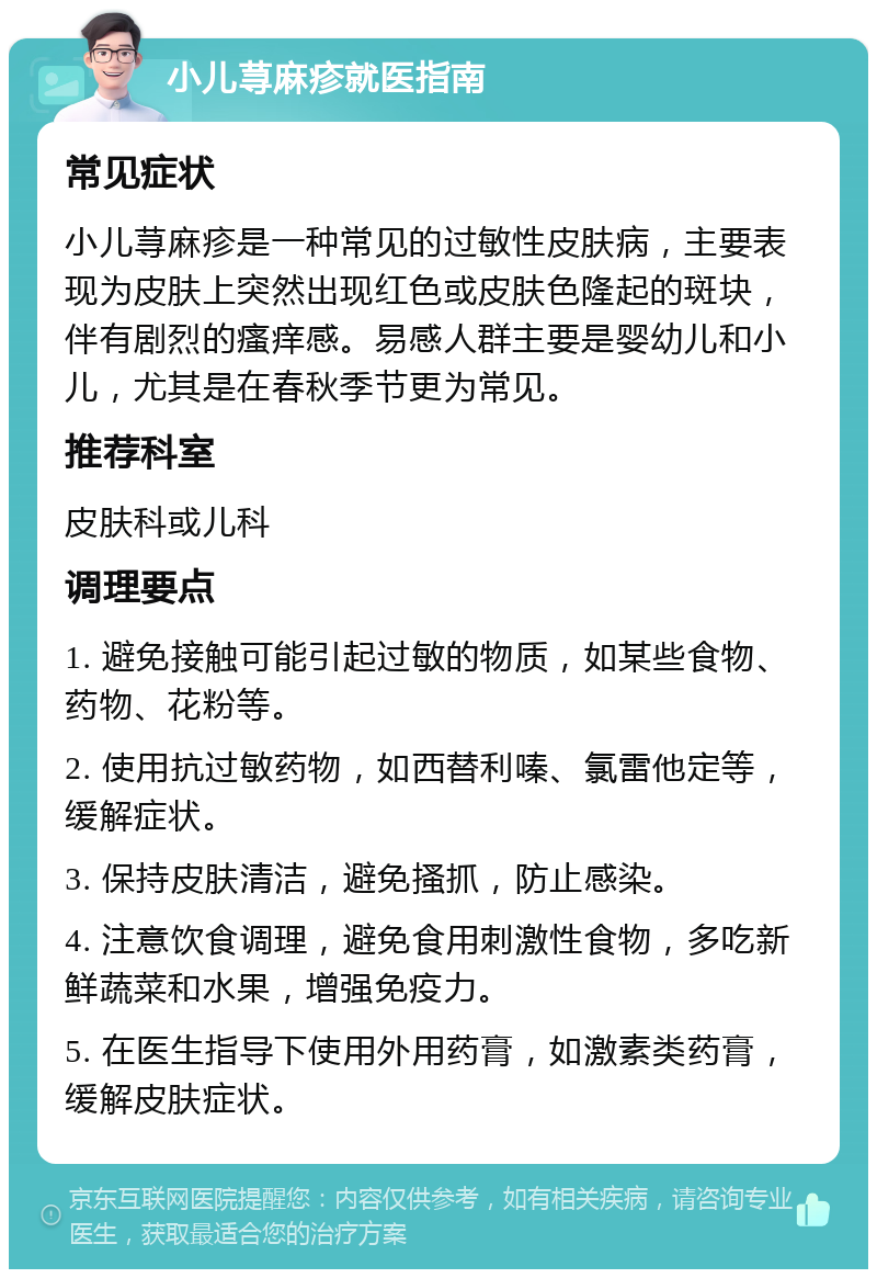 小儿荨麻疹就医指南 常见症状 小儿荨麻疹是一种常见的过敏性皮肤病，主要表现为皮肤上突然出现红色或皮肤色隆起的斑块，伴有剧烈的瘙痒感。易感人群主要是婴幼儿和小儿，尤其是在春秋季节更为常见。 推荐科室 皮肤科或儿科 调理要点 1. 避免接触可能引起过敏的物质，如某些食物、药物、花粉等。 2. 使用抗过敏药物，如西替利嗪、氯雷他定等，缓解症状。 3. 保持皮肤清洁，避免搔抓，防止感染。 4. 注意饮食调理，避免食用刺激性食物，多吃新鲜蔬菜和水果，增强免疫力。 5. 在医生指导下使用外用药膏，如激素类药膏，缓解皮肤症状。