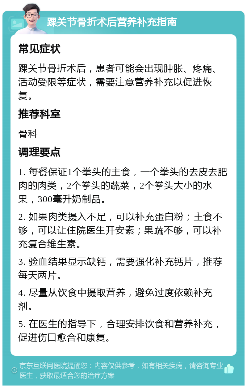 踝关节骨折术后营养补充指南 常见症状 踝关节骨折术后，患者可能会出现肿胀、疼痛、活动受限等症状，需要注意营养补充以促进恢复。 推荐科室 骨科 调理要点 1. 每餐保证1个拳头的主食，一个拳头的去皮去肥肉的肉类，2个拳头的蔬菜，2个拳头大小的水果，300毫升奶制品。 2. 如果肉类摄入不足，可以补充蛋白粉；主食不够，可以让住院医生开安素；果蔬不够，可以补充复合维生素。 3. 验血结果显示缺钙，需要强化补充钙片，推荐每天两片。 4. 尽量从饮食中摄取营养，避免过度依赖补充剂。 5. 在医生的指导下，合理安排饮食和营养补充，促进伤口愈合和康复。