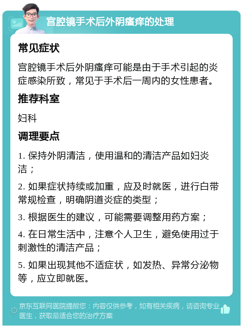 宫腔镜手术后外阴瘙痒的处理 常见症状 宫腔镜手术后外阴瘙痒可能是由于手术引起的炎症感染所致，常见于手术后一周内的女性患者。 推荐科室 妇科 调理要点 1. 保持外阴清洁，使用温和的清洁产品如妇炎洁； 2. 如果症状持续或加重，应及时就医，进行白带常规检查，明确阴道炎症的类型； 3. 根据医生的建议，可能需要调整用药方案； 4. 在日常生活中，注意个人卫生，避免使用过于刺激性的清洁产品； 5. 如果出现其他不适症状，如发热、异常分泌物等，应立即就医。