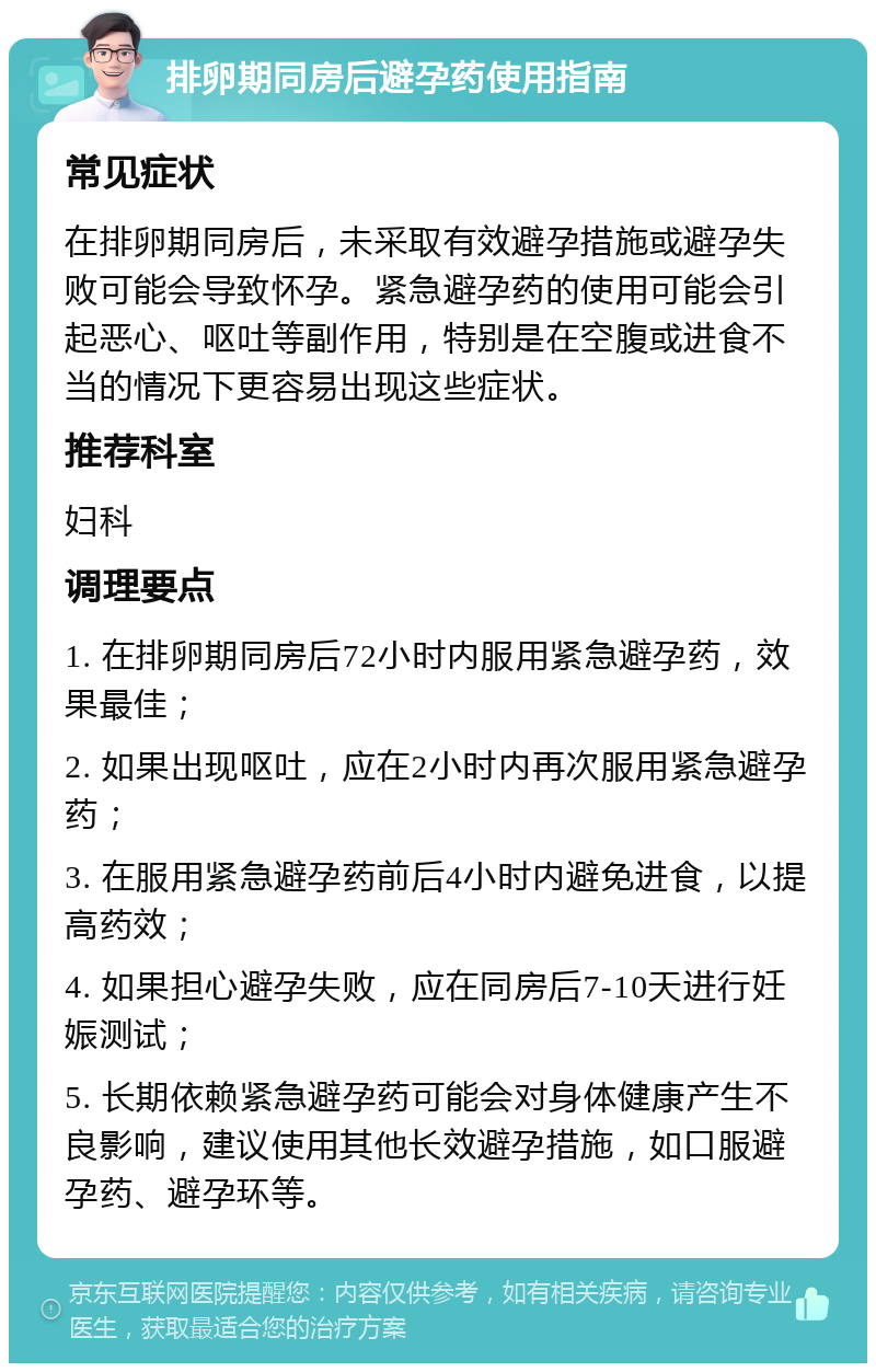 排卵期同房后避孕药使用指南 常见症状 在排卵期同房后，未采取有效避孕措施或避孕失败可能会导致怀孕。紧急避孕药的使用可能会引起恶心、呕吐等副作用，特别是在空腹或进食不当的情况下更容易出现这些症状。 推荐科室 妇科 调理要点 1. 在排卵期同房后72小时内服用紧急避孕药，效果最佳； 2. 如果出现呕吐，应在2小时内再次服用紧急避孕药； 3. 在服用紧急避孕药前后4小时内避免进食，以提高药效； 4. 如果担心避孕失败，应在同房后7-10天进行妊娠测试； 5. 长期依赖紧急避孕药可能会对身体健康产生不良影响，建议使用其他长效避孕措施，如口服避孕药、避孕环等。