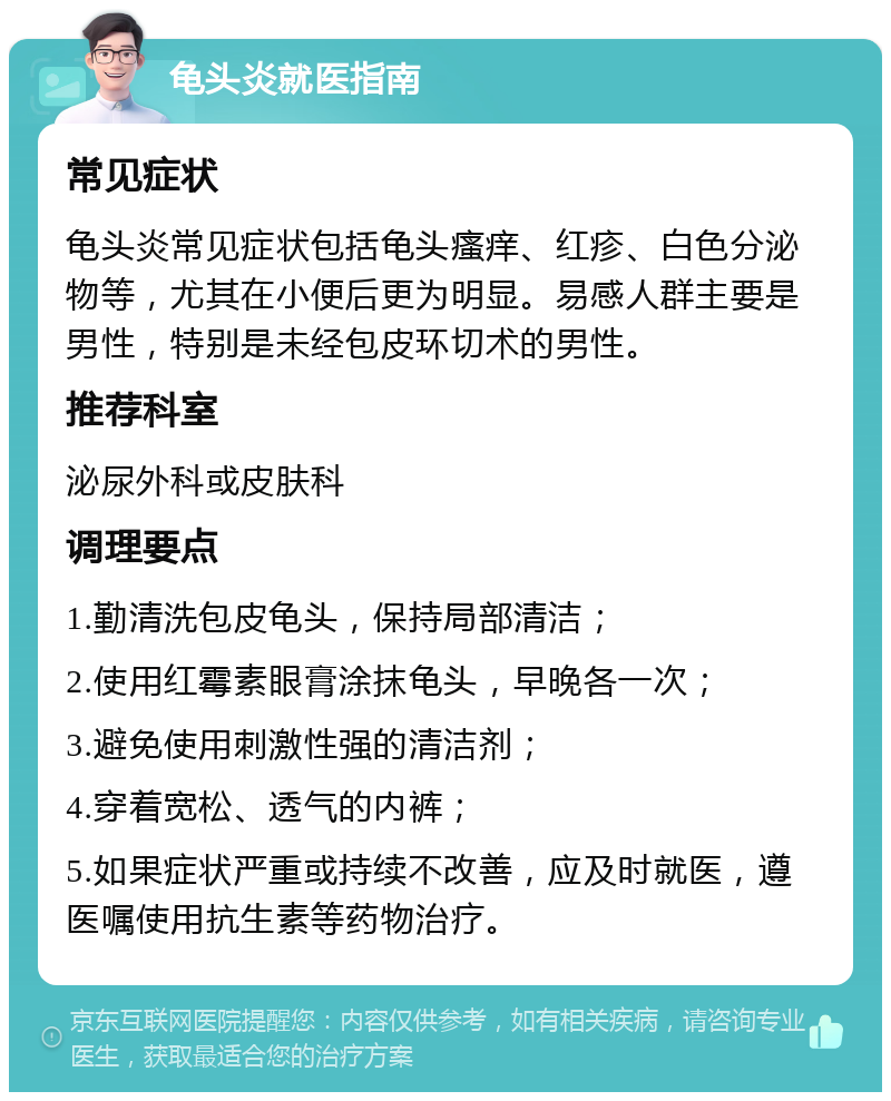 龟头炎就医指南 常见症状 龟头炎常见症状包括龟头瘙痒、红疹、白色分泌物等，尤其在小便后更为明显。易感人群主要是男性，特别是未经包皮环切术的男性。 推荐科室 泌尿外科或皮肤科 调理要点 1.勤清洗包皮龟头，保持局部清洁； 2.使用红霉素眼膏涂抹龟头，早晚各一次； 3.避免使用刺激性强的清洁剂； 4.穿着宽松、透气的内裤； 5.如果症状严重或持续不改善，应及时就医，遵医嘱使用抗生素等药物治疗。