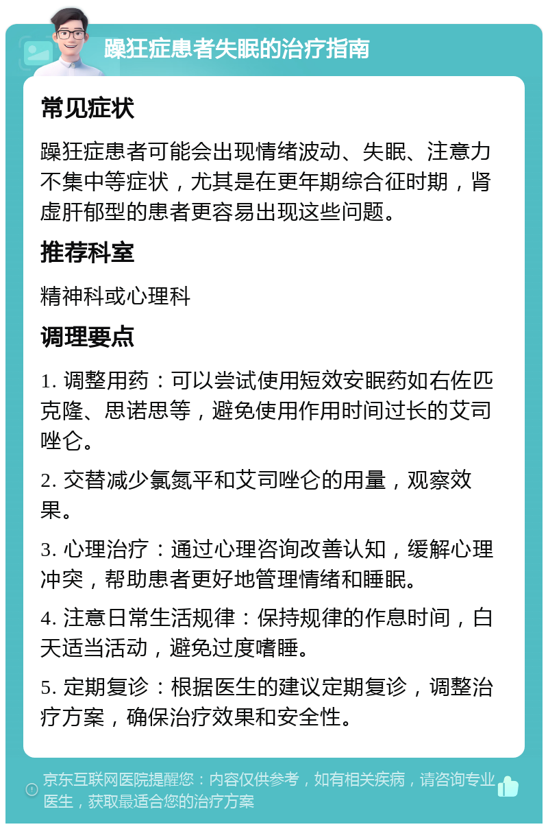 躁狂症患者失眠的治疗指南 常见症状 躁狂症患者可能会出现情绪波动、失眠、注意力不集中等症状，尤其是在更年期综合征时期，肾虚肝郁型的患者更容易出现这些问题。 推荐科室 精神科或心理科 调理要点 1. 调整用药：可以尝试使用短效安眠药如右佐匹克隆、思诺思等，避免使用作用时间过长的艾司唑仑。 2. 交替减少氯氮平和艾司唑仑的用量，观察效果。 3. 心理治疗：通过心理咨询改善认知，缓解心理冲突，帮助患者更好地管理情绪和睡眠。 4. 注意日常生活规律：保持规律的作息时间，白天适当活动，避免过度嗜睡。 5. 定期复诊：根据医生的建议定期复诊，调整治疗方案，确保治疗效果和安全性。