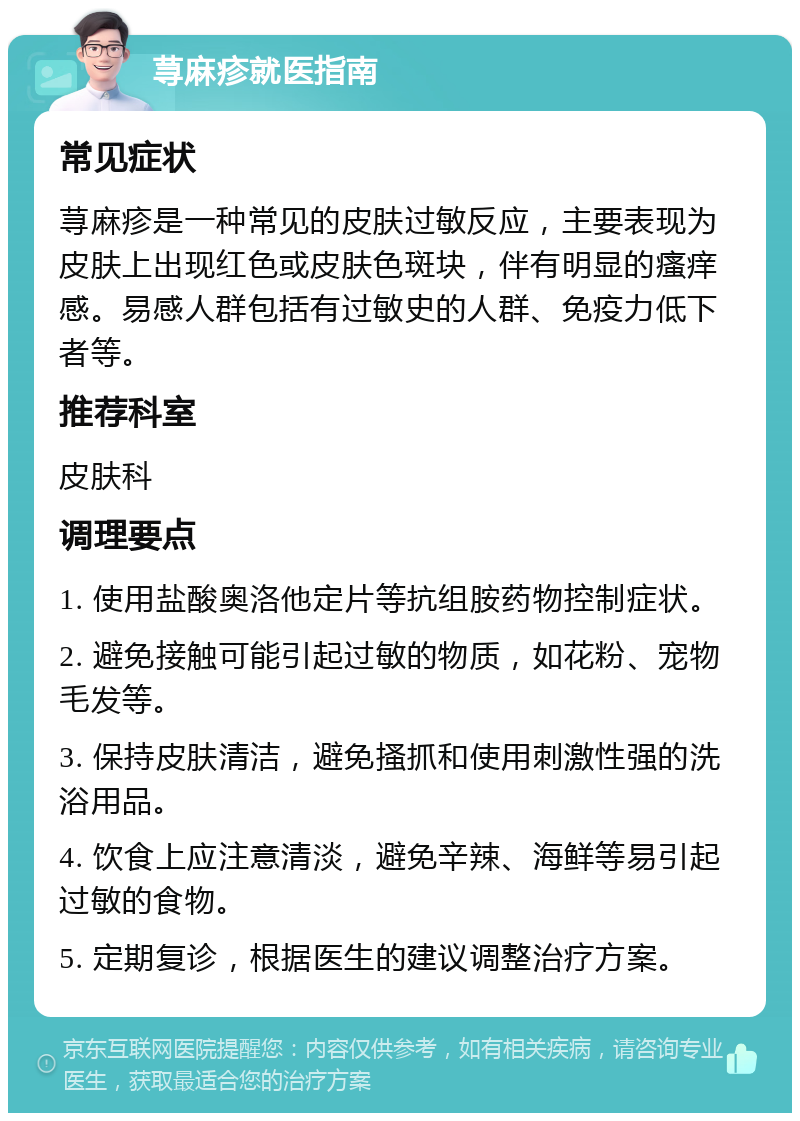 荨麻疹就医指南 常见症状 荨麻疹是一种常见的皮肤过敏反应，主要表现为皮肤上出现红色或皮肤色斑块，伴有明显的瘙痒感。易感人群包括有过敏史的人群、免疫力低下者等。 推荐科室 皮肤科 调理要点 1. 使用盐酸奥洛他定片等抗组胺药物控制症状。 2. 避免接触可能引起过敏的物质，如花粉、宠物毛发等。 3. 保持皮肤清洁，避免搔抓和使用刺激性强的洗浴用品。 4. 饮食上应注意清淡，避免辛辣、海鲜等易引起过敏的食物。 5. 定期复诊，根据医生的建议调整治疗方案。