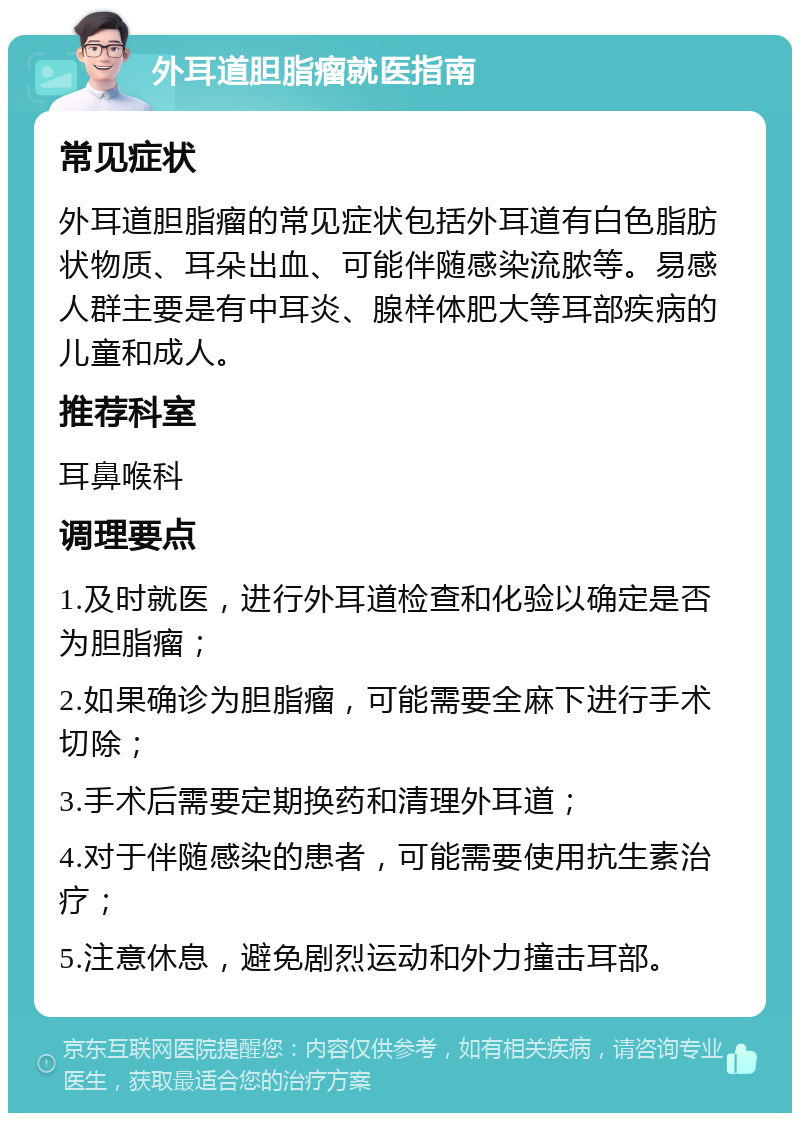 外耳道胆脂瘤就医指南 常见症状 外耳道胆脂瘤的常见症状包括外耳道有白色脂肪状物质、耳朵出血、可能伴随感染流脓等。易感人群主要是有中耳炎、腺样体肥大等耳部疾病的儿童和成人。 推荐科室 耳鼻喉科 调理要点 1.及时就医，进行外耳道检查和化验以确定是否为胆脂瘤； 2.如果确诊为胆脂瘤，可能需要全麻下进行手术切除； 3.手术后需要定期换药和清理外耳道； 4.对于伴随感染的患者，可能需要使用抗生素治疗； 5.注意休息，避免剧烈运动和外力撞击耳部。