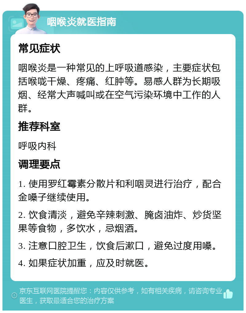 咽喉炎就医指南 常见症状 咽喉炎是一种常见的上呼吸道感染，主要症状包括喉咙干燥、疼痛、红肿等。易感人群为长期吸烟、经常大声喊叫或在空气污染环境中工作的人群。 推荐科室 呼吸内科 调理要点 1. 使用罗红霉素分散片和利咽灵进行治疗，配合金嗓子继续使用。 2. 饮食清淡，避免辛辣刺激、腌卤油炸、炒货坚果等食物，多饮水，忌烟酒。 3. 注意口腔卫生，饮食后漱口，避免过度用嗓。 4. 如果症状加重，应及时就医。