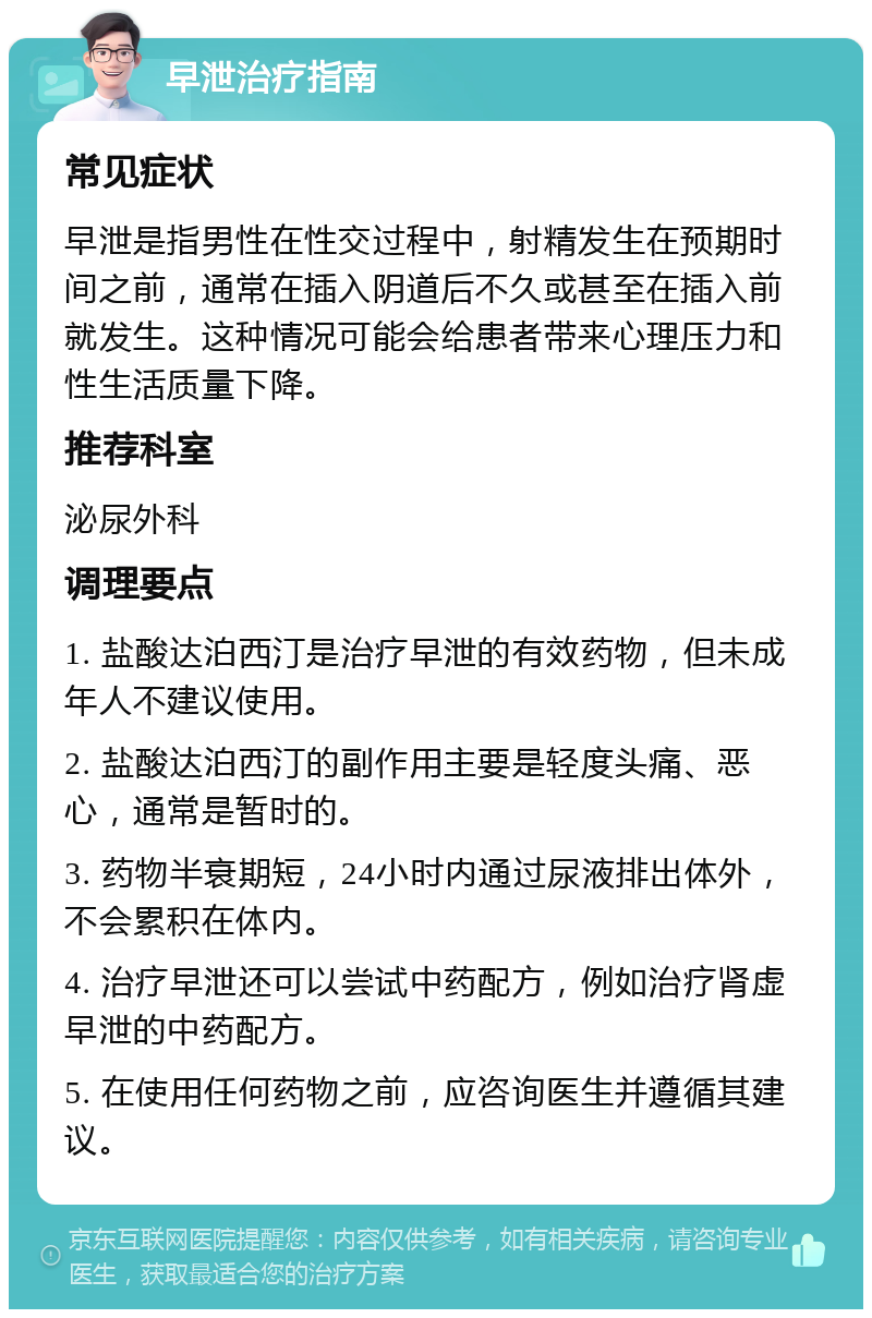 早泄治疗指南 常见症状 早泄是指男性在性交过程中，射精发生在预期时间之前，通常在插入阴道后不久或甚至在插入前就发生。这种情况可能会给患者带来心理压力和性生活质量下降。 推荐科室 泌尿外科 调理要点 1. 盐酸达泊西汀是治疗早泄的有效药物，但未成年人不建议使用。 2. 盐酸达泊西汀的副作用主要是轻度头痛、恶心，通常是暂时的。 3. 药物半衰期短，24小时内通过尿液排出体外，不会累积在体内。 4. 治疗早泄还可以尝试中药配方，例如治疗肾虚早泄的中药配方。 5. 在使用任何药物之前，应咨询医生并遵循其建议。