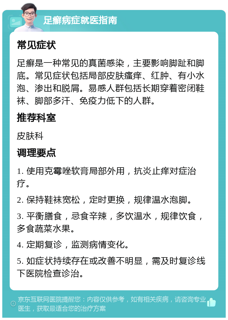 足癣病症就医指南 常见症状 足癣是一种常见的真菌感染，主要影响脚趾和脚底。常见症状包括局部皮肤瘙痒、红肿、有小水泡、渗出和脱屑。易感人群包括长期穿着密闭鞋袜、脚部多汗、免疫力低下的人群。 推荐科室 皮肤科 调理要点 1. 使用克霉唑软膏局部外用，抗炎止痒对症治疗。 2. 保持鞋袜宽松，定时更换，规律温水泡脚。 3. 平衡膳食，忌食辛辣，多饮温水，规律饮食，多食蔬菜水果。 4. 定期复诊，监测病情变化。 5. 如症状持续存在或改善不明显，需及时复诊线下医院检查诊治。