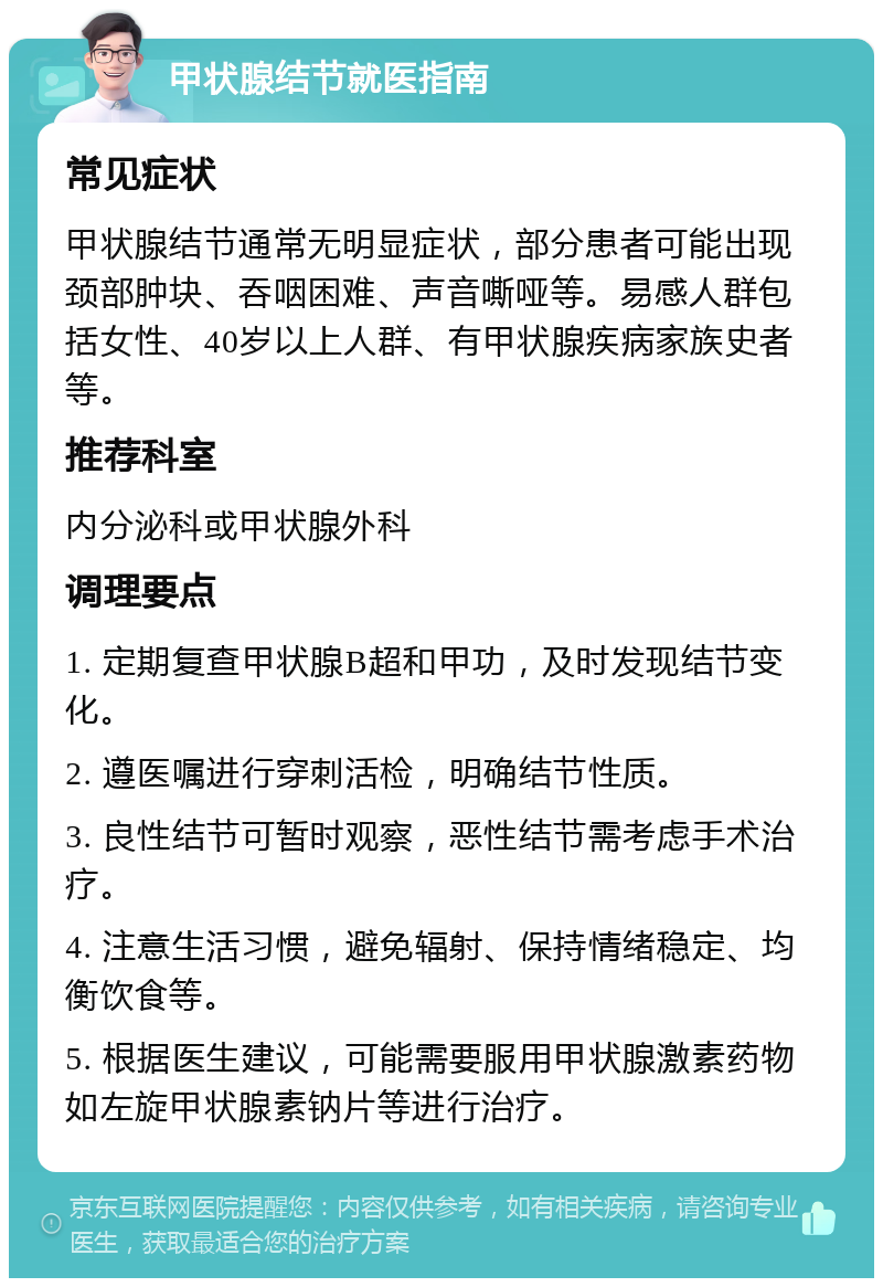 甲状腺结节就医指南 常见症状 甲状腺结节通常无明显症状，部分患者可能出现颈部肿块、吞咽困难、声音嘶哑等。易感人群包括女性、40岁以上人群、有甲状腺疾病家族史者等。 推荐科室 内分泌科或甲状腺外科 调理要点 1. 定期复查甲状腺B超和甲功，及时发现结节变化。 2. 遵医嘱进行穿刺活检，明确结节性质。 3. 良性结节可暂时观察，恶性结节需考虑手术治疗。 4. 注意生活习惯，避免辐射、保持情绪稳定、均衡饮食等。 5. 根据医生建议，可能需要服用甲状腺激素药物如左旋甲状腺素钠片等进行治疗。