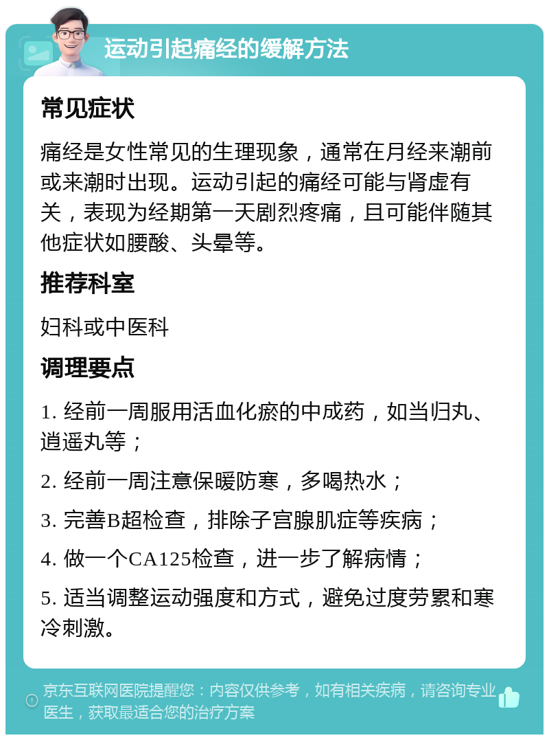 运动引起痛经的缓解方法 常见症状 痛经是女性常见的生理现象，通常在月经来潮前或来潮时出现。运动引起的痛经可能与肾虚有关，表现为经期第一天剧烈疼痛，且可能伴随其他症状如腰酸、头晕等。 推荐科室 妇科或中医科 调理要点 1. 经前一周服用活血化瘀的中成药，如当归丸、逍遥丸等； 2. 经前一周注意保暖防寒，多喝热水； 3. 完善B超检查，排除子宫腺肌症等疾病； 4. 做一个CA125检查，进一步了解病情； 5. 适当调整运动强度和方式，避免过度劳累和寒冷刺激。