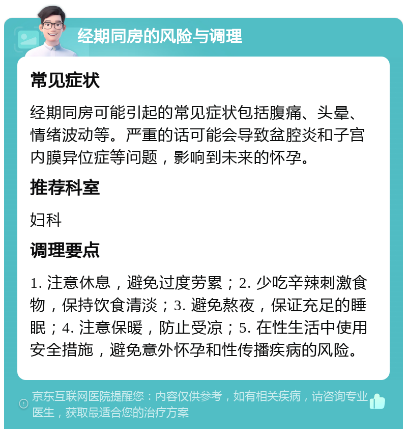 经期同房的风险与调理 常见症状 经期同房可能引起的常见症状包括腹痛、头晕、情绪波动等。严重的话可能会导致盆腔炎和子宫内膜异位症等问题，影响到未来的怀孕。 推荐科室 妇科 调理要点 1. 注意休息，避免过度劳累；2. 少吃辛辣刺激食物，保持饮食清淡；3. 避免熬夜，保证充足的睡眠；4. 注意保暖，防止受凉；5. 在性生活中使用安全措施，避免意外怀孕和性传播疾病的风险。