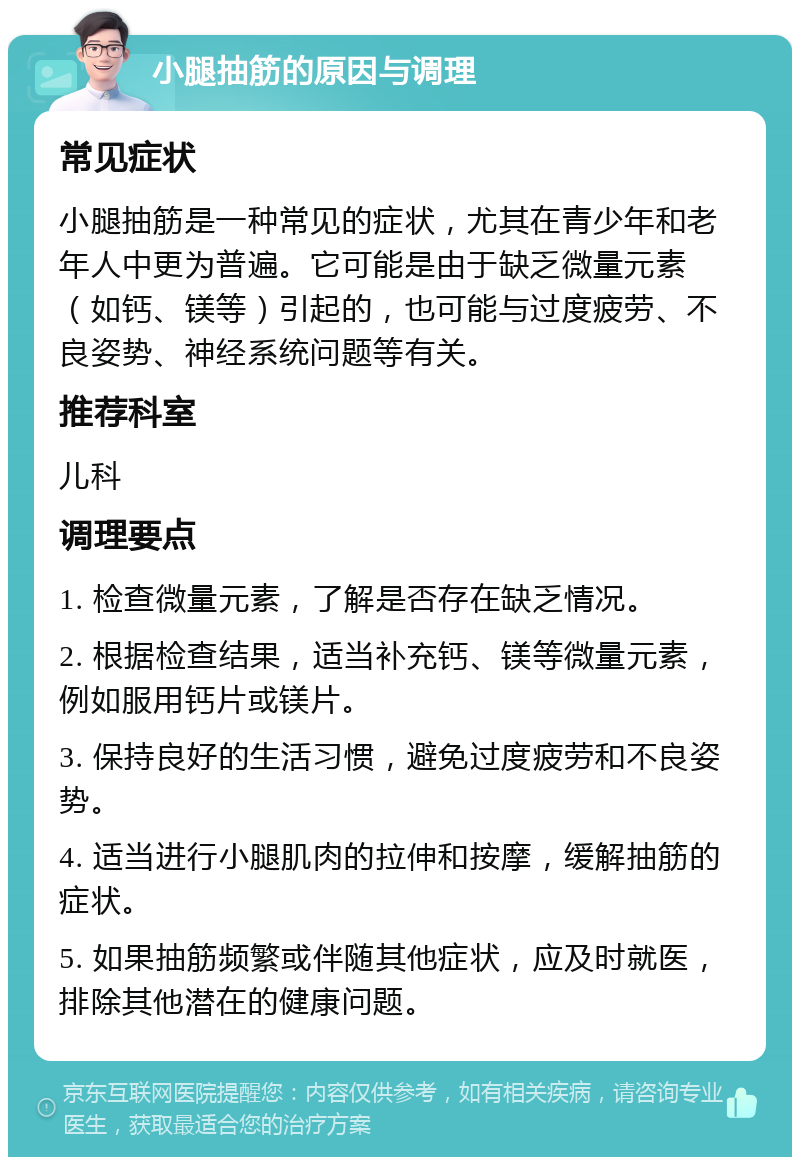 小腿抽筋的原因与调理 常见症状 小腿抽筋是一种常见的症状，尤其在青少年和老年人中更为普遍。它可能是由于缺乏微量元素（如钙、镁等）引起的，也可能与过度疲劳、不良姿势、神经系统问题等有关。 推荐科室 儿科 调理要点 1. 检查微量元素，了解是否存在缺乏情况。 2. 根据检查结果，适当补充钙、镁等微量元素，例如服用钙片或镁片。 3. 保持良好的生活习惯，避免过度疲劳和不良姿势。 4. 适当进行小腿肌肉的拉伸和按摩，缓解抽筋的症状。 5. 如果抽筋频繁或伴随其他症状，应及时就医，排除其他潜在的健康问题。