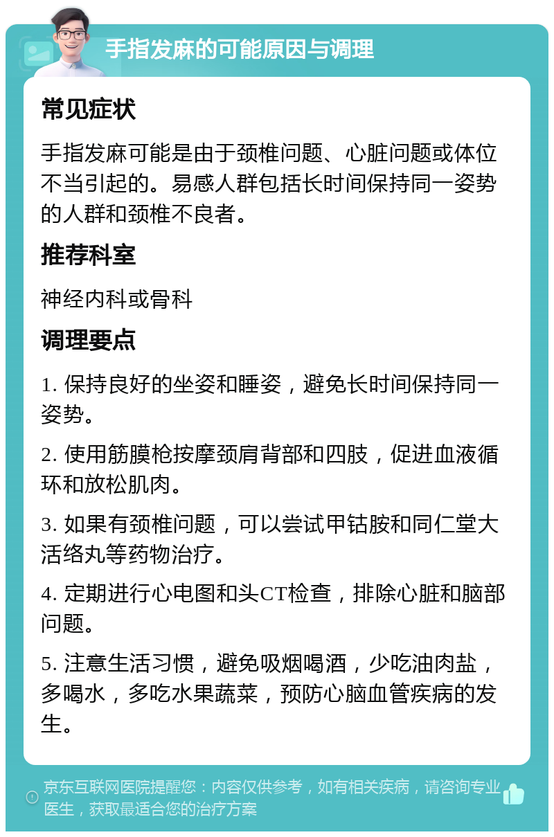 手指发麻的可能原因与调理 常见症状 手指发麻可能是由于颈椎问题、心脏问题或体位不当引起的。易感人群包括长时间保持同一姿势的人群和颈椎不良者。 推荐科室 神经内科或骨科 调理要点 1. 保持良好的坐姿和睡姿，避免长时间保持同一姿势。 2. 使用筋膜枪按摩颈肩背部和四肢，促进血液循环和放松肌肉。 3. 如果有颈椎问题，可以尝试甲钴胺和同仁堂大活络丸等药物治疗。 4. 定期进行心电图和头CT检查，排除心脏和脑部问题。 5. 注意生活习惯，避免吸烟喝酒，少吃油肉盐，多喝水，多吃水果蔬菜，预防心脑血管疾病的发生。