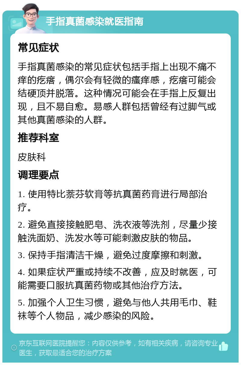 手指真菌感染就医指南 常见症状 手指真菌感染的常见症状包括手指上出现不痛不痒的疙瘩，偶尔会有轻微的瘙痒感，疙瘩可能会结硬顶并脱落。这种情况可能会在手指上反复出现，且不易自愈。易感人群包括曾经有过脚气或其他真菌感染的人群。 推荐科室 皮肤科 调理要点 1. 使用特比萘芬软膏等抗真菌药膏进行局部治疗。 2. 避免直接接触肥皂、洗衣液等洗剂，尽量少接触洗面奶、洗发水等可能刺激皮肤的物品。 3. 保持手指清洁干燥，避免过度摩擦和刺激。 4. 如果症状严重或持续不改善，应及时就医，可能需要口服抗真菌药物或其他治疗方法。 5. 加强个人卫生习惯，避免与他人共用毛巾、鞋袜等个人物品，减少感染的风险。