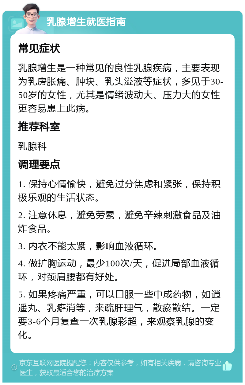 乳腺增生就医指南 常见症状 乳腺增生是一种常见的良性乳腺疾病，主要表现为乳房胀痛、肿块、乳头溢液等症状，多见于30-50岁的女性，尤其是情绪波动大、压力大的女性更容易患上此病。 推荐科室 乳腺科 调理要点 1. 保持心情愉快，避免过分焦虑和紧张，保持积极乐观的生活状态。 2. 注意休息，避免劳累，避免辛辣刺激食品及油炸食品。 3. 内衣不能太紧，影响血液循环。 4. 做扩胸运动，最少100次/天，促进局部血液循环，对颈肩腰都有好处。 5. 如果疼痛严重，可以口服一些中成药物，如逍遥丸、乳癖消等，来疏肝理气，散瘀散结。一定要3-6个月复查一次乳腺彩超，来观察乳腺的变化。