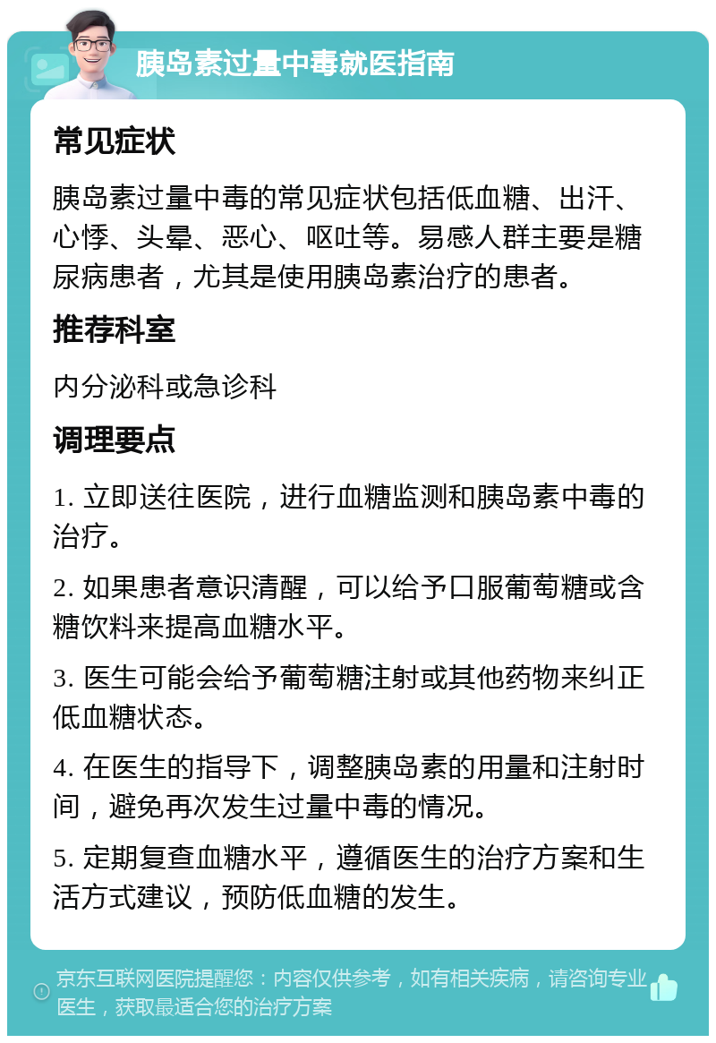 胰岛素过量中毒就医指南 常见症状 胰岛素过量中毒的常见症状包括低血糖、出汗、心悸、头晕、恶心、呕吐等。易感人群主要是糖尿病患者，尤其是使用胰岛素治疗的患者。 推荐科室 内分泌科或急诊科 调理要点 1. 立即送往医院，进行血糖监测和胰岛素中毒的治疗。 2. 如果患者意识清醒，可以给予口服葡萄糖或含糖饮料来提高血糖水平。 3. 医生可能会给予葡萄糖注射或其他药物来纠正低血糖状态。 4. 在医生的指导下，调整胰岛素的用量和注射时间，避免再次发生过量中毒的情况。 5. 定期复查血糖水平，遵循医生的治疗方案和生活方式建议，预防低血糖的发生。