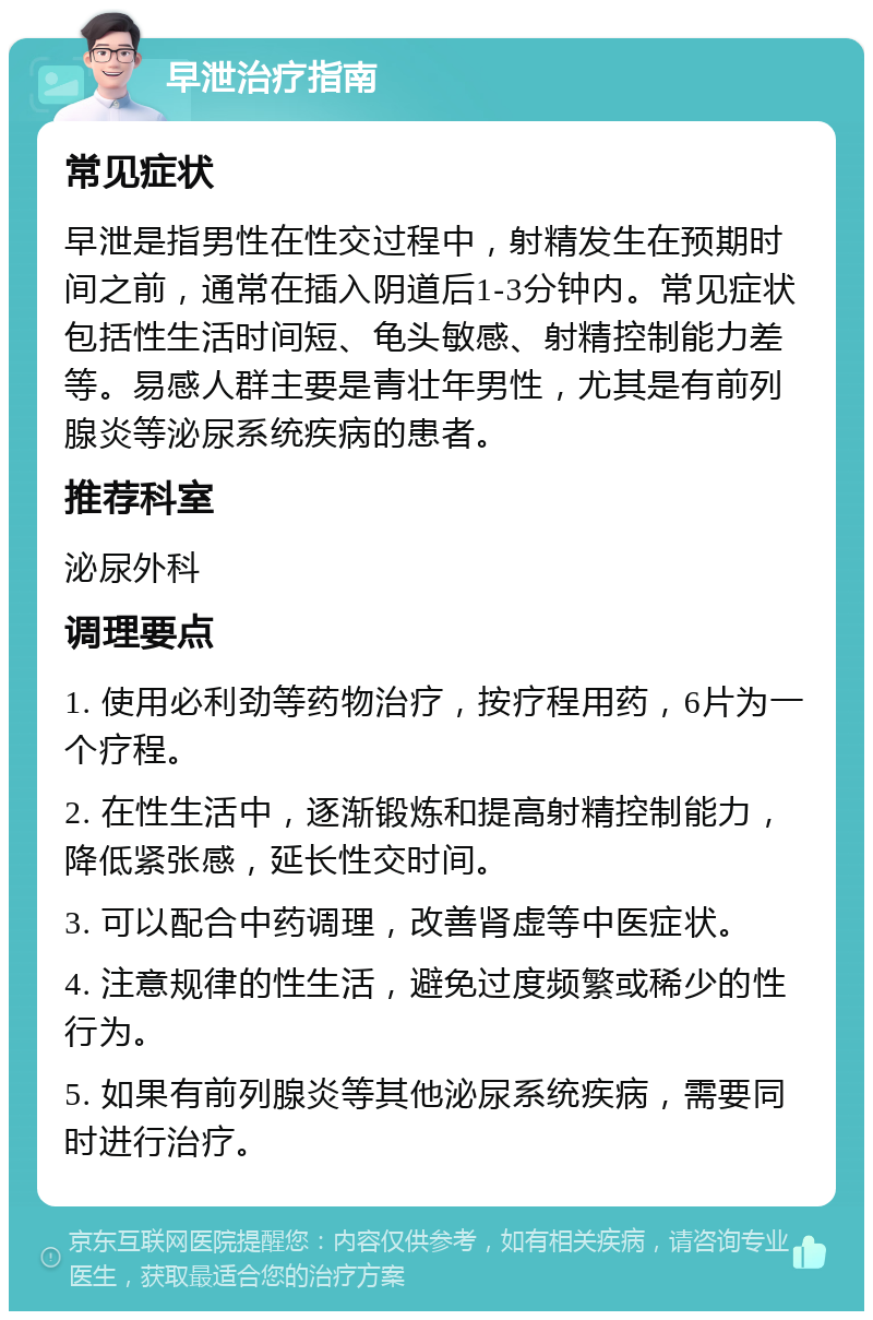 早泄治疗指南 常见症状 早泄是指男性在性交过程中，射精发生在预期时间之前，通常在插入阴道后1-3分钟内。常见症状包括性生活时间短、龟头敏感、射精控制能力差等。易感人群主要是青壮年男性，尤其是有前列腺炎等泌尿系统疾病的患者。 推荐科室 泌尿外科 调理要点 1. 使用必利劲等药物治疗，按疗程用药，6片为一个疗程。 2. 在性生活中，逐渐锻炼和提高射精控制能力，降低紧张感，延长性交时间。 3. 可以配合中药调理，改善肾虚等中医症状。 4. 注意规律的性生活，避免过度频繁或稀少的性行为。 5. 如果有前列腺炎等其他泌尿系统疾病，需要同时进行治疗。