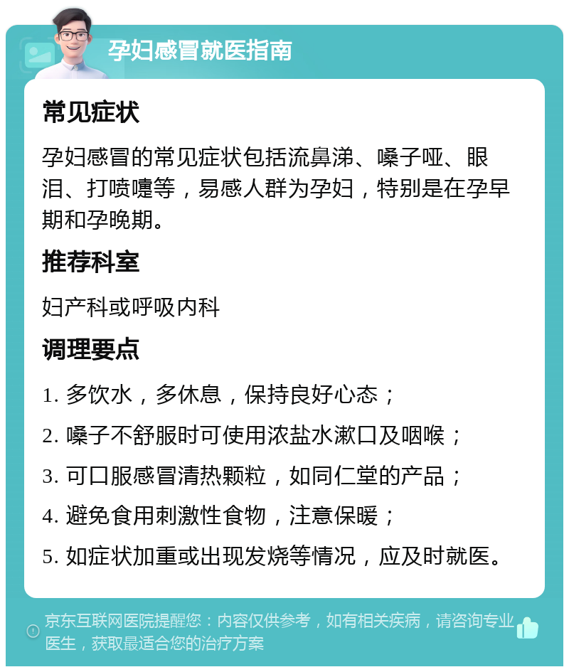 孕妇感冒就医指南 常见症状 孕妇感冒的常见症状包括流鼻涕、嗓子哑、眼泪、打喷嚏等，易感人群为孕妇，特别是在孕早期和孕晚期。 推荐科室 妇产科或呼吸内科 调理要点 1. 多饮水，多休息，保持良好心态； 2. 嗓子不舒服时可使用浓盐水漱口及咽喉； 3. 可口服感冒清热颗粒，如同仁堂的产品； 4. 避免食用刺激性食物，注意保暖； 5. 如症状加重或出现发烧等情况，应及时就医。