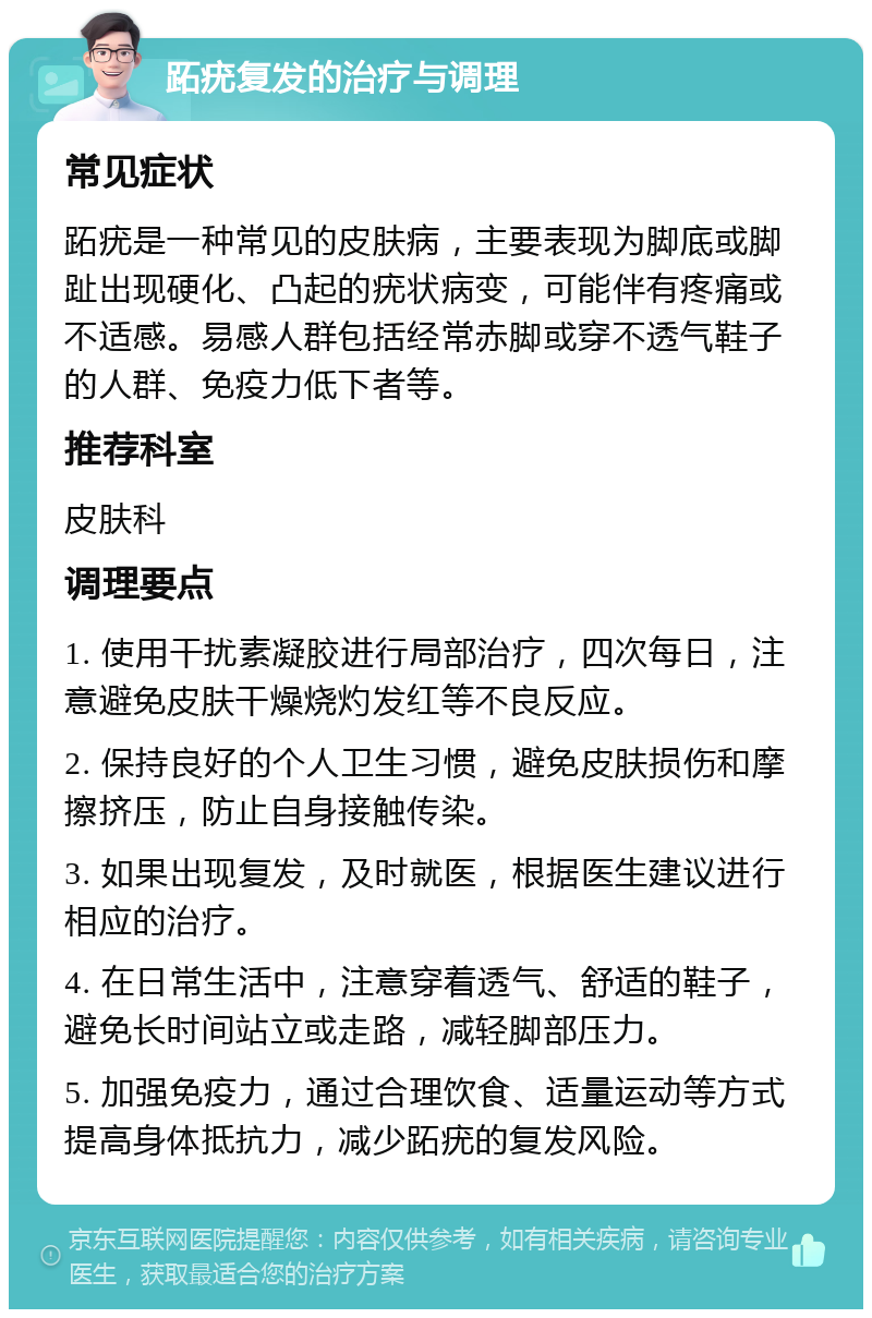 跖疣复发的治疗与调理 常见症状 跖疣是一种常见的皮肤病，主要表现为脚底或脚趾出现硬化、凸起的疣状病变，可能伴有疼痛或不适感。易感人群包括经常赤脚或穿不透气鞋子的人群、免疫力低下者等。 推荐科室 皮肤科 调理要点 1. 使用干扰素凝胶进行局部治疗，四次每日，注意避免皮肤干燥烧灼发红等不良反应。 2. 保持良好的个人卫生习惯，避免皮肤损伤和摩擦挤压，防止自身接触传染。 3. 如果出现复发，及时就医，根据医生建议进行相应的治疗。 4. 在日常生活中，注意穿着透气、舒适的鞋子，避免长时间站立或走路，减轻脚部压力。 5. 加强免疫力，通过合理饮食、适量运动等方式提高身体抵抗力，减少跖疣的复发风险。