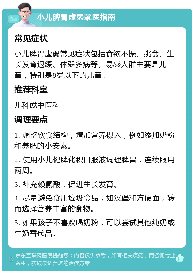 小儿脾胃虚弱就医指南 常见症状 小儿脾胃虚弱常见症状包括食欲不振、挑食、生长发育迟缓、体弱多病等。易感人群主要是儿童，特别是8岁以下的儿童。 推荐科室 儿科或中医科 调理要点 1. 调整饮食结构，增加营养摄入，例如添加奶粉和养肥的小安素。 2. 使用小儿健脾化积口服液调理脾胃，连续服用两周。 3. 补充赖氨酸，促进生长发育。 4. 尽量避免食用垃圾食品，如汉堡和方便面，转而选择营养丰富的食物。 5. 如果孩子不喜欢喝奶粉，可以尝试其他纯奶或牛奶替代品。