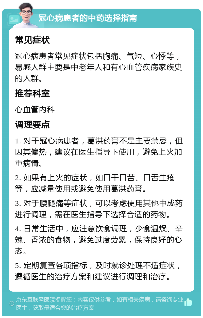 冠心病患者的中药选择指南 常见症状 冠心病患者常见症状包括胸痛、气短、心悸等，易感人群主要是中老年人和有心血管疾病家族史的人群。 推荐科室 心血管内科 调理要点 1. 对于冠心病患者，葛洪药膏不是主要禁忌，但因其偏热，建议在医生指导下使用，避免上火加重病情。 2. 如果有上火的症状，如口干口苦、口舌生疮等，应减量使用或避免使用葛洪药膏。 3. 对于腰腿痛等症状，可以考虑使用其他中成药进行调理，需在医生指导下选择合适的药物。 4. 日常生活中，应注意饮食调理，少食温燥、辛辣、香浓的食物，避免过度劳累，保持良好的心态。 5. 定期复查各项指标，及时就诊处理不适症状，遵循医生的治疗方案和建议进行调理和治疗。