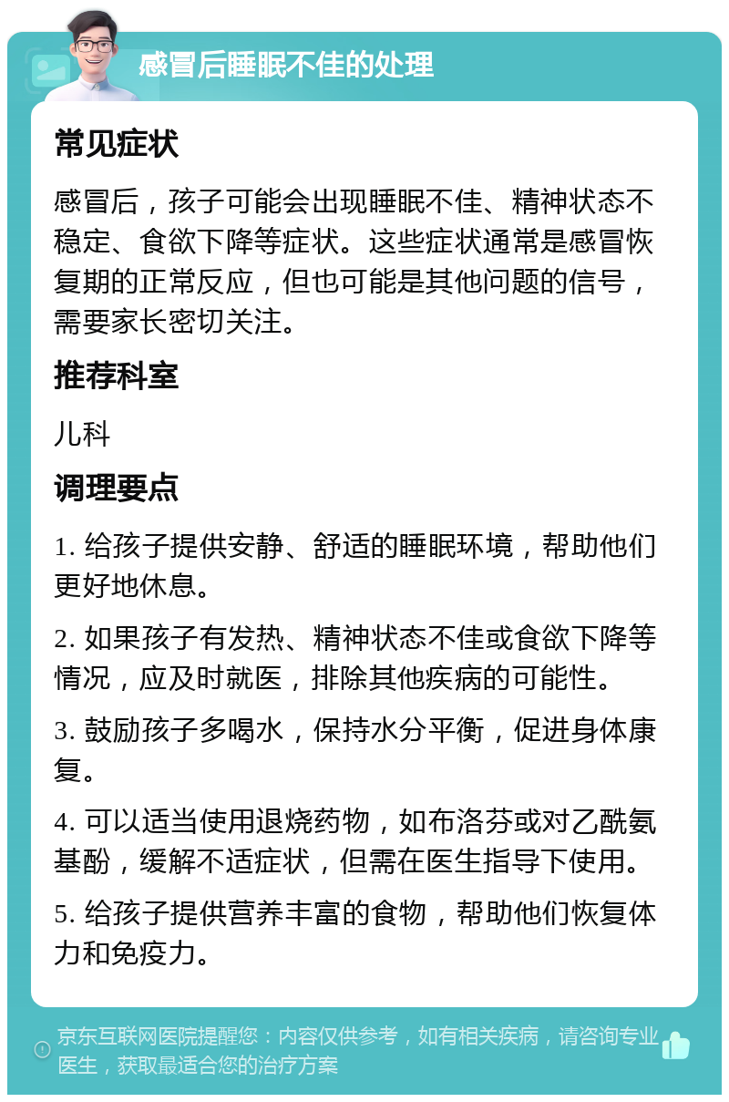 感冒后睡眠不佳的处理 常见症状 感冒后，孩子可能会出现睡眠不佳、精神状态不稳定、食欲下降等症状。这些症状通常是感冒恢复期的正常反应，但也可能是其他问题的信号，需要家长密切关注。 推荐科室 儿科 调理要点 1. 给孩子提供安静、舒适的睡眠环境，帮助他们更好地休息。 2. 如果孩子有发热、精神状态不佳或食欲下降等情况，应及时就医，排除其他疾病的可能性。 3. 鼓励孩子多喝水，保持水分平衡，促进身体康复。 4. 可以适当使用退烧药物，如布洛芬或对乙酰氨基酚，缓解不适症状，但需在医生指导下使用。 5. 给孩子提供营养丰富的食物，帮助他们恢复体力和免疫力。