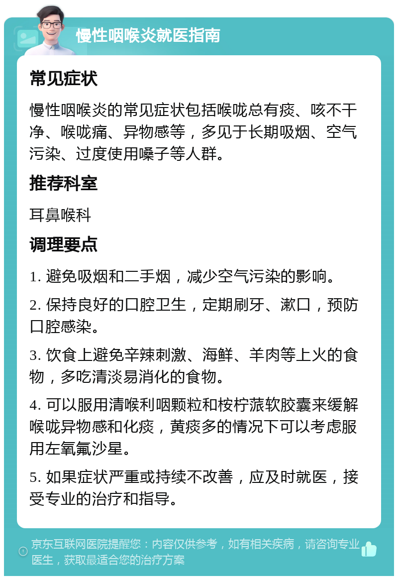 慢性咽喉炎就医指南 常见症状 慢性咽喉炎的常见症状包括喉咙总有痰、咳不干净、喉咙痛、异物感等，多见于长期吸烟、空气污染、过度使用嗓子等人群。 推荐科室 耳鼻喉科 调理要点 1. 避免吸烟和二手烟，减少空气污染的影响。 2. 保持良好的口腔卫生，定期刷牙、漱口，预防口腔感染。 3. 饮食上避免辛辣刺激、海鲜、羊肉等上火的食物，多吃清淡易消化的食物。 4. 可以服用清喉利咽颗粒和桉柠蒎软胶囊来缓解喉咙异物感和化痰，黄痰多的情况下可以考虑服用左氧氟沙星。 5. 如果症状严重或持续不改善，应及时就医，接受专业的治疗和指导。