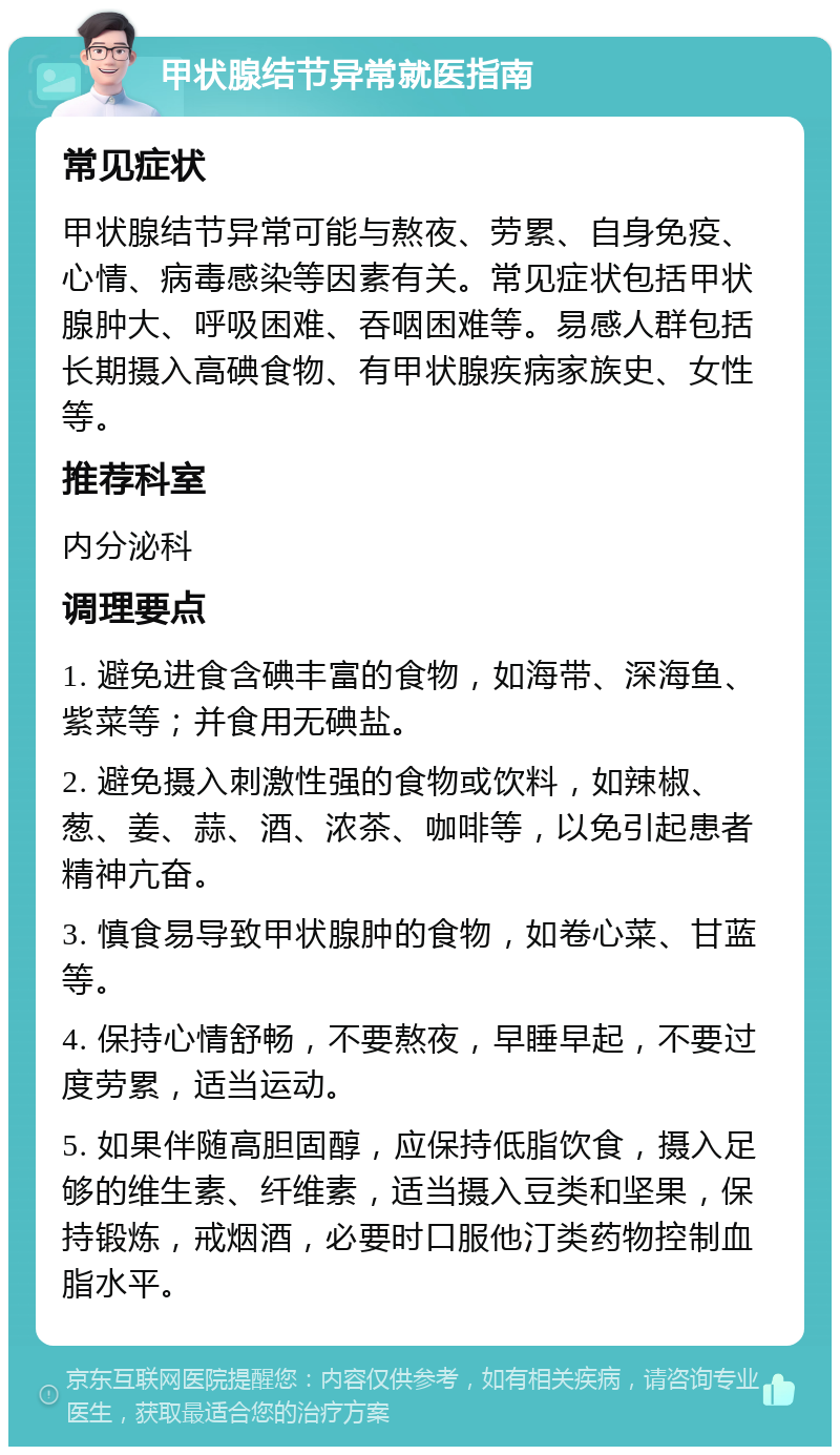 甲状腺结节异常就医指南 常见症状 甲状腺结节异常可能与熬夜、劳累、自身免疫、心情、病毒感染等因素有关。常见症状包括甲状腺肿大、呼吸困难、吞咽困难等。易感人群包括长期摄入高碘食物、有甲状腺疾病家族史、女性等。 推荐科室 内分泌科 调理要点 1. 避免进食含碘丰富的食物，如海带、深海鱼、紫菜等；并食用无碘盐。 2. 避免摄入刺激性强的食物或饮料，如辣椒、葱、姜、蒜、酒、浓茶、咖啡等，以免引起患者精神亢奋。 3. 慎食易导致甲状腺肿的食物，如卷心菜、甘蓝等。 4. 保持心情舒畅，不要熬夜，早睡早起，不要过度劳累，适当运动。 5. 如果伴随高胆固醇，应保持低脂饮食，摄入足够的维生素、纤维素，适当摄入豆类和坚果，保持锻炼，戒烟酒，必要时口服他汀类药物控制血脂水平。