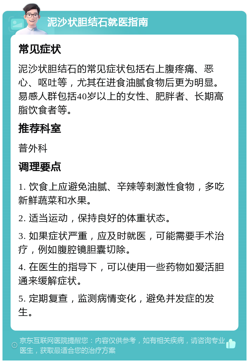 泥沙状胆结石就医指南 常见症状 泥沙状胆结石的常见症状包括右上腹疼痛、恶心、呕吐等，尤其在进食油腻食物后更为明显。易感人群包括40岁以上的女性、肥胖者、长期高脂饮食者等。 推荐科室 普外科 调理要点 1. 饮食上应避免油腻、辛辣等刺激性食物，多吃新鲜蔬菜和水果。 2. 适当运动，保持良好的体重状态。 3. 如果症状严重，应及时就医，可能需要手术治疗，例如腹腔镜胆囊切除。 4. 在医生的指导下，可以使用一些药物如爱活胆通来缓解症状。 5. 定期复查，监测病情变化，避免并发症的发生。