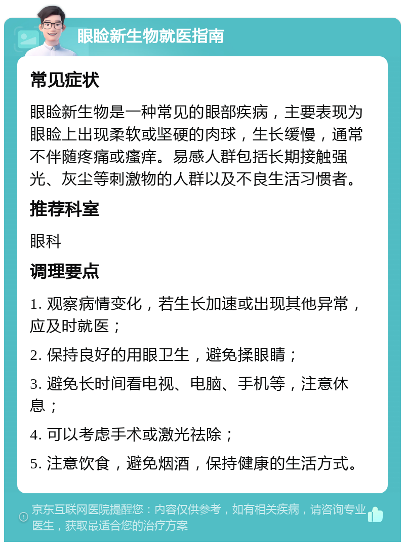 眼睑新生物就医指南 常见症状 眼睑新生物是一种常见的眼部疾病，主要表现为眼睑上出现柔软或坚硬的肉球，生长缓慢，通常不伴随疼痛或瘙痒。易感人群包括长期接触强光、灰尘等刺激物的人群以及不良生活习惯者。 推荐科室 眼科 调理要点 1. 观察病情变化，若生长加速或出现其他异常，应及时就医； 2. 保持良好的用眼卫生，避免揉眼睛； 3. 避免长时间看电视、电脑、手机等，注意休息； 4. 可以考虑手术或激光祛除； 5. 注意饮食，避免烟酒，保持健康的生活方式。