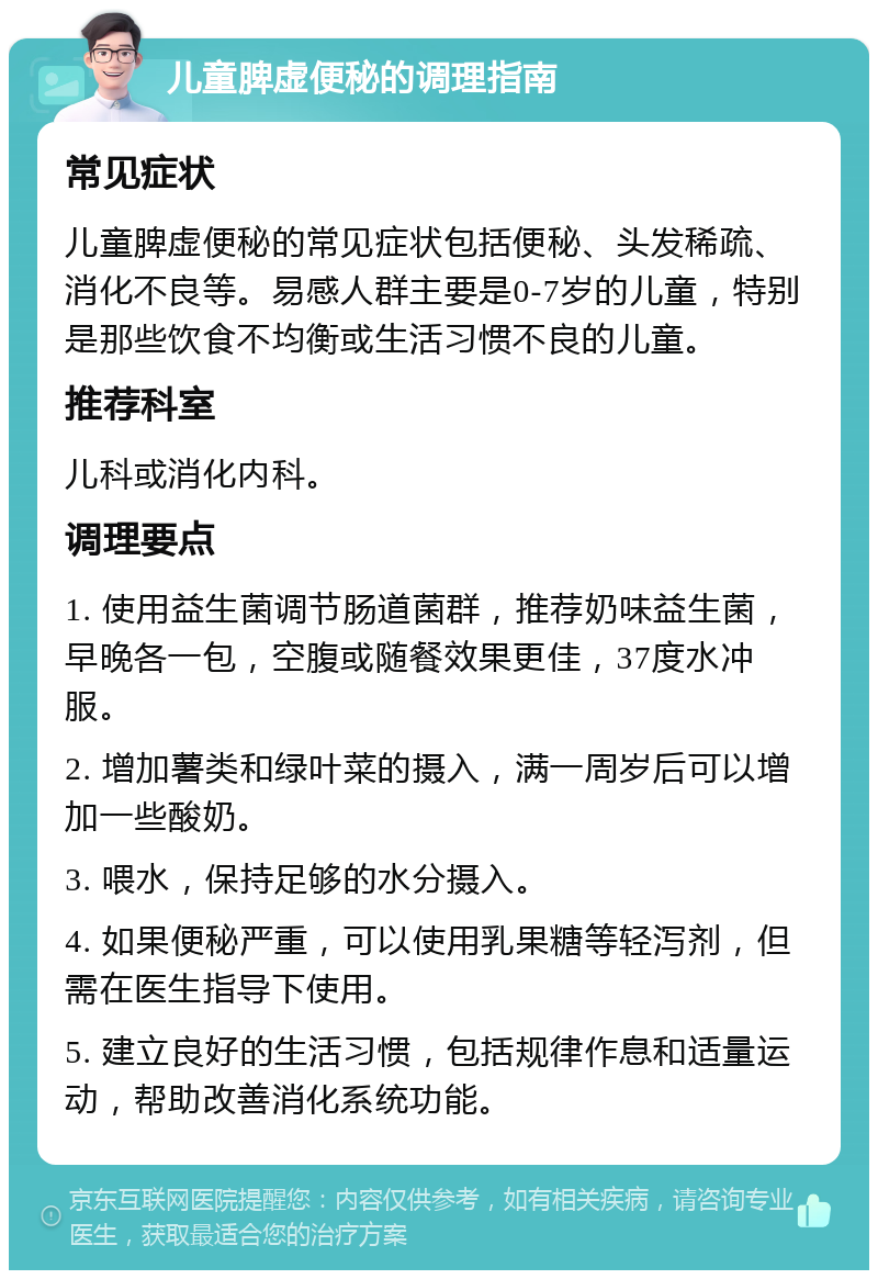 儿童脾虚便秘的调理指南 常见症状 儿童脾虚便秘的常见症状包括便秘、头发稀疏、消化不良等。易感人群主要是0-7岁的儿童，特别是那些饮食不均衡或生活习惯不良的儿童。 推荐科室 儿科或消化内科。 调理要点 1. 使用益生菌调节肠道菌群，推荐奶味益生菌，早晚各一包，空腹或随餐效果更佳，37度水冲服。 2. 增加薯类和绿叶菜的摄入，满一周岁后可以增加一些酸奶。 3. 喂水，保持足够的水分摄入。 4. 如果便秘严重，可以使用乳果糖等轻泻剂，但需在医生指导下使用。 5. 建立良好的生活习惯，包括规律作息和适量运动，帮助改善消化系统功能。