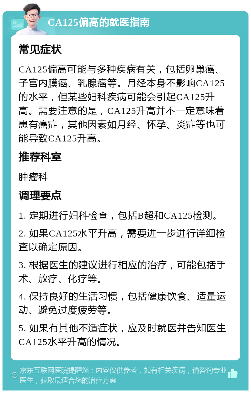 CA125偏高的就医指南 常见症状 CA125偏高可能与多种疾病有关，包括卵巢癌、子宫内膜癌、乳腺癌等。月经本身不影响CA125的水平，但某些妇科疾病可能会引起CA125升高。需要注意的是，CA125升高并不一定意味着患有癌症，其他因素如月经、怀孕、炎症等也可能导致CA125升高。 推荐科室 肿瘤科 调理要点 1. 定期进行妇科检查，包括B超和CA125检测。 2. 如果CA125水平升高，需要进一步进行详细检查以确定原因。 3. 根据医生的建议进行相应的治疗，可能包括手术、放疗、化疗等。 4. 保持良好的生活习惯，包括健康饮食、适量运动、避免过度疲劳等。 5. 如果有其他不适症状，应及时就医并告知医生CA125水平升高的情况。