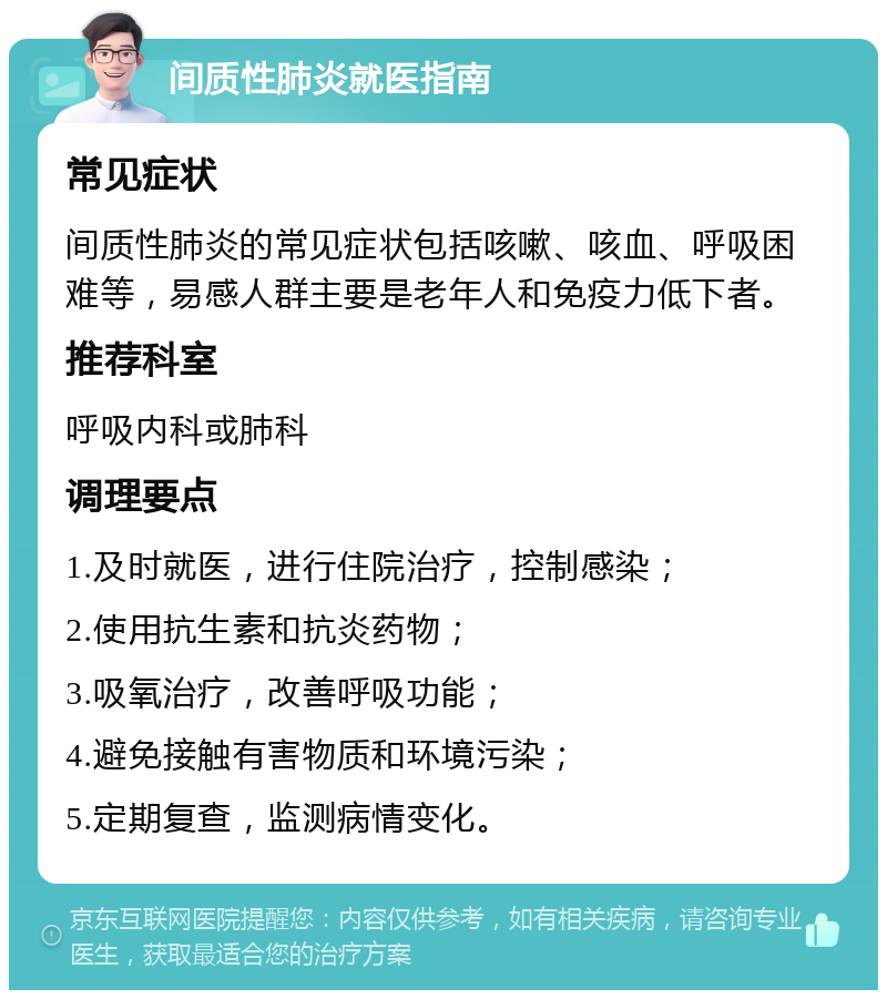 间质性肺炎就医指南 常见症状 间质性肺炎的常见症状包括咳嗽、咳血、呼吸困难等，易感人群主要是老年人和免疫力低下者。 推荐科室 呼吸内科或肺科 调理要点 1.及时就医，进行住院治疗，控制感染； 2.使用抗生素和抗炎药物； 3.吸氧治疗，改善呼吸功能； 4.避免接触有害物质和环境污染； 5.定期复查，监测病情变化。