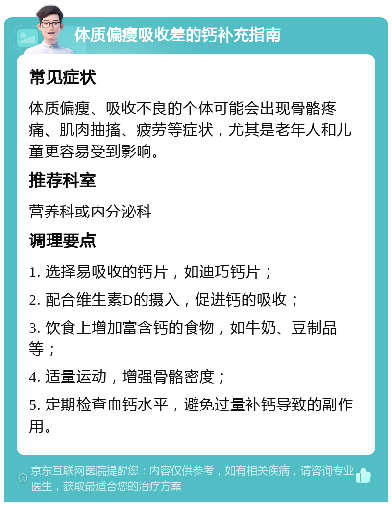 体质偏瘦吸收差的钙补充指南 常见症状 体质偏瘦、吸收不良的个体可能会出现骨骼疼痛、肌肉抽搐、疲劳等症状，尤其是老年人和儿童更容易受到影响。 推荐科室 营养科或内分泌科 调理要点 1. 选择易吸收的钙片，如迪巧钙片； 2. 配合维生素D的摄入，促进钙的吸收； 3. 饮食上增加富含钙的食物，如牛奶、豆制品等； 4. 适量运动，增强骨骼密度； 5. 定期检查血钙水平，避免过量补钙导致的副作用。