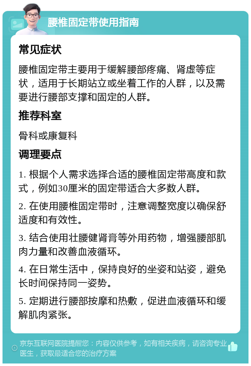 腰椎固定带使用指南 常见症状 腰椎固定带主要用于缓解腰部疼痛、肾虚等症状，适用于长期站立或坐着工作的人群，以及需要进行腰部支撑和固定的人群。 推荐科室 骨科或康复科 调理要点 1. 根据个人需求选择合适的腰椎固定带高度和款式，例如30厘米的固定带适合大多数人群。 2. 在使用腰椎固定带时，注意调整宽度以确保舒适度和有效性。 3. 结合使用壮腰健肾膏等外用药物，增强腰部肌肉力量和改善血液循环。 4. 在日常生活中，保持良好的坐姿和站姿，避免长时间保持同一姿势。 5. 定期进行腰部按摩和热敷，促进血液循环和缓解肌肉紧张。