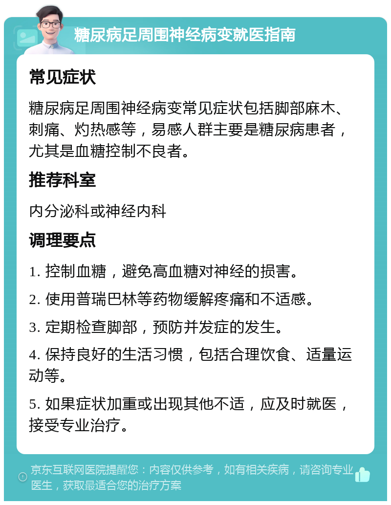 糖尿病足周围神经病变就医指南 常见症状 糖尿病足周围神经病变常见症状包括脚部麻木、刺痛、灼热感等，易感人群主要是糖尿病患者，尤其是血糖控制不良者。 推荐科室 内分泌科或神经内科 调理要点 1. 控制血糖，避免高血糖对神经的损害。 2. 使用普瑞巴林等药物缓解疼痛和不适感。 3. 定期检查脚部，预防并发症的发生。 4. 保持良好的生活习惯，包括合理饮食、适量运动等。 5. 如果症状加重或出现其他不适，应及时就医，接受专业治疗。