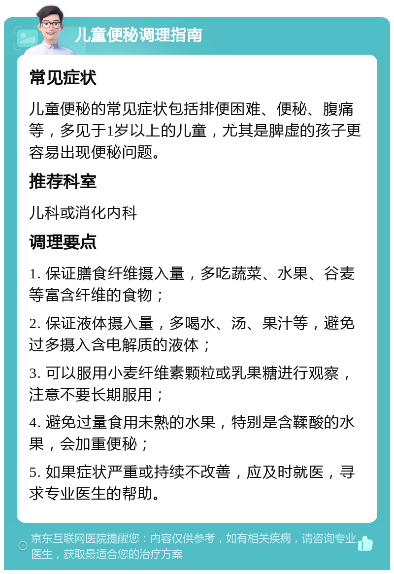 儿童便秘调理指南 常见症状 儿童便秘的常见症状包括排便困难、便秘、腹痛等，多见于1岁以上的儿童，尤其是脾虚的孩子更容易出现便秘问题。 推荐科室 儿科或消化内科 调理要点 1. 保证膳食纤维摄入量，多吃蔬菜、水果、谷麦等富含纤维的食物； 2. 保证液体摄入量，多喝水、汤、果汁等，避免过多摄入含电解质的液体； 3. 可以服用小麦纤维素颗粒或乳果糖进行观察，注意不要长期服用； 4. 避免过量食用未熟的水果，特别是含鞣酸的水果，会加重便秘； 5. 如果症状严重或持续不改善，应及时就医，寻求专业医生的帮助。