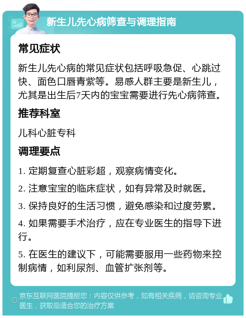 新生儿先心病筛查与调理指南 常见症状 新生儿先心病的常见症状包括呼吸急促、心跳过快、面色口唇青紫等。易感人群主要是新生儿，尤其是出生后7天内的宝宝需要进行先心病筛查。 推荐科室 儿科心脏专科 调理要点 1. 定期复查心脏彩超，观察病情变化。 2. 注意宝宝的临床症状，如有异常及时就医。 3. 保持良好的生活习惯，避免感染和过度劳累。 4. 如果需要手术治疗，应在专业医生的指导下进行。 5. 在医生的建议下，可能需要服用一些药物来控制病情，如利尿剂、血管扩张剂等。