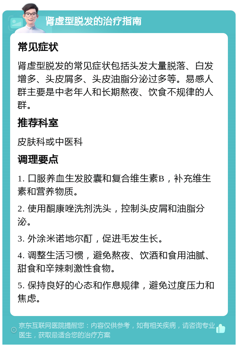 肾虚型脱发的治疗指南 常见症状 肾虚型脱发的常见症状包括头发大量脱落、白发增多、头皮屑多、头皮油脂分泌过多等。易感人群主要是中老年人和长期熬夜、饮食不规律的人群。 推荐科室 皮肤科或中医科 调理要点 1. 口服养血生发胶囊和复合维生素B，补充维生素和营养物质。 2. 使用酮康唑洗剂洗头，控制头皮屑和油脂分泌。 3. 外涂米诺地尔酊，促进毛发生长。 4. 调整生活习惯，避免熬夜、饮酒和食用油腻、甜食和辛辣刺激性食物。 5. 保持良好的心态和作息规律，避免过度压力和焦虑。