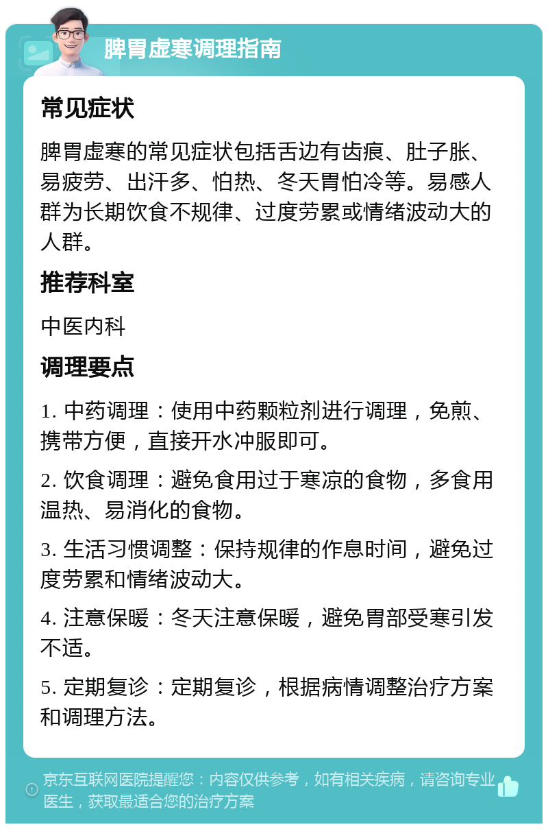 脾胃虚寒调理指南 常见症状 脾胃虚寒的常见症状包括舌边有齿痕、肚子胀、易疲劳、出汗多、怕热、冬天胃怕冷等。易感人群为长期饮食不规律、过度劳累或情绪波动大的人群。 推荐科室 中医内科 调理要点 1. 中药调理：使用中药颗粒剂进行调理，免煎、携带方便，直接开水冲服即可。 2. 饮食调理：避免食用过于寒凉的食物，多食用温热、易消化的食物。 3. 生活习惯调整：保持规律的作息时间，避免过度劳累和情绪波动大。 4. 注意保暖：冬天注意保暖，避免胃部受寒引发不适。 5. 定期复诊：定期复诊，根据病情调整治疗方案和调理方法。