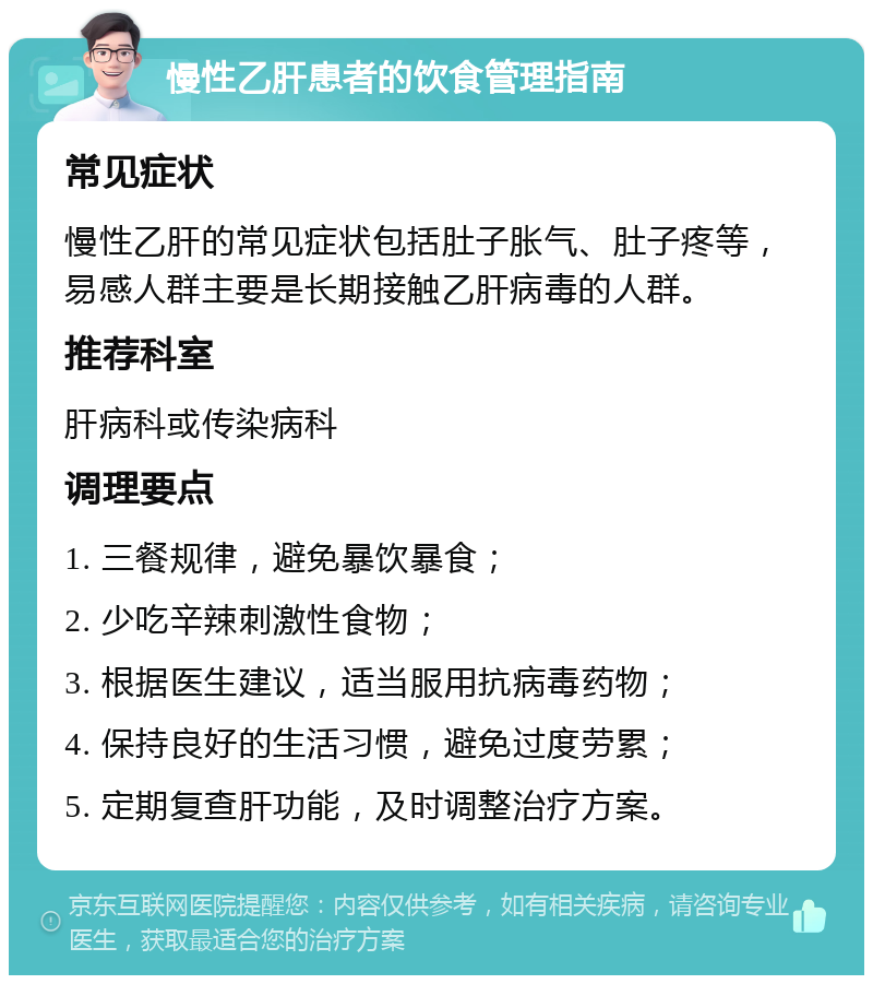 慢性乙肝患者的饮食管理指南 常见症状 慢性乙肝的常见症状包括肚子胀气、肚子疼等，易感人群主要是长期接触乙肝病毒的人群。 推荐科室 肝病科或传染病科 调理要点 1. 三餐规律，避免暴饮暴食； 2. 少吃辛辣刺激性食物； 3. 根据医生建议，适当服用抗病毒药物； 4. 保持良好的生活习惯，避免过度劳累； 5. 定期复查肝功能，及时调整治疗方案。