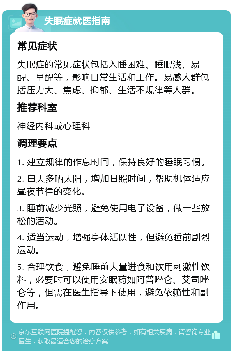 失眠症就医指南 常见症状 失眠症的常见症状包括入睡困难、睡眠浅、易醒、早醒等，影响日常生活和工作。易感人群包括压力大、焦虑、抑郁、生活不规律等人群。 推荐科室 神经内科或心理科 调理要点 1. 建立规律的作息时间，保持良好的睡眠习惯。 2. 白天多晒太阳，增加日照时间，帮助机体适应昼夜节律的变化。 3. 睡前减少光照，避免使用电子设备，做一些放松的活动。 4. 适当运动，增强身体活跃性，但避免睡前剧烈运动。 5. 合理饮食，避免睡前大量进食和饮用刺激性饮料，必要时可以使用安眠药如阿普唑仑、艾司唑仑等，但需在医生指导下使用，避免依赖性和副作用。