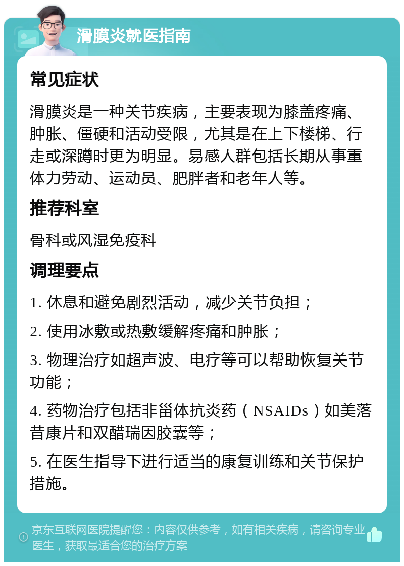 滑膜炎就医指南 常见症状 滑膜炎是一种关节疾病，主要表现为膝盖疼痛、肿胀、僵硬和活动受限，尤其是在上下楼梯、行走或深蹲时更为明显。易感人群包括长期从事重体力劳动、运动员、肥胖者和老年人等。 推荐科室 骨科或风湿免疫科 调理要点 1. 休息和避免剧烈活动，减少关节负担； 2. 使用冰敷或热敷缓解疼痛和肿胀； 3. 物理治疗如超声波、电疗等可以帮助恢复关节功能； 4. 药物治疗包括非甾体抗炎药（NSAIDs）如美落昔康片和双醋瑞因胶囊等； 5. 在医生指导下进行适当的康复训练和关节保护措施。