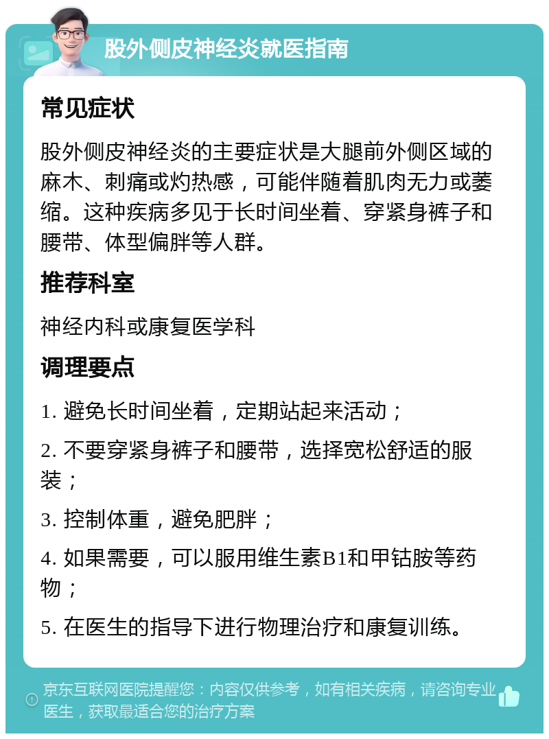 股外侧皮神经炎就医指南 常见症状 股外侧皮神经炎的主要症状是大腿前外侧区域的麻木、刺痛或灼热感，可能伴随着肌肉无力或萎缩。这种疾病多见于长时间坐着、穿紧身裤子和腰带、体型偏胖等人群。 推荐科室 神经内科或康复医学科 调理要点 1. 避免长时间坐着，定期站起来活动； 2. 不要穿紧身裤子和腰带，选择宽松舒适的服装； 3. 控制体重，避免肥胖； 4. 如果需要，可以服用维生素B1和甲钴胺等药物； 5. 在医生的指导下进行物理治疗和康复训练。