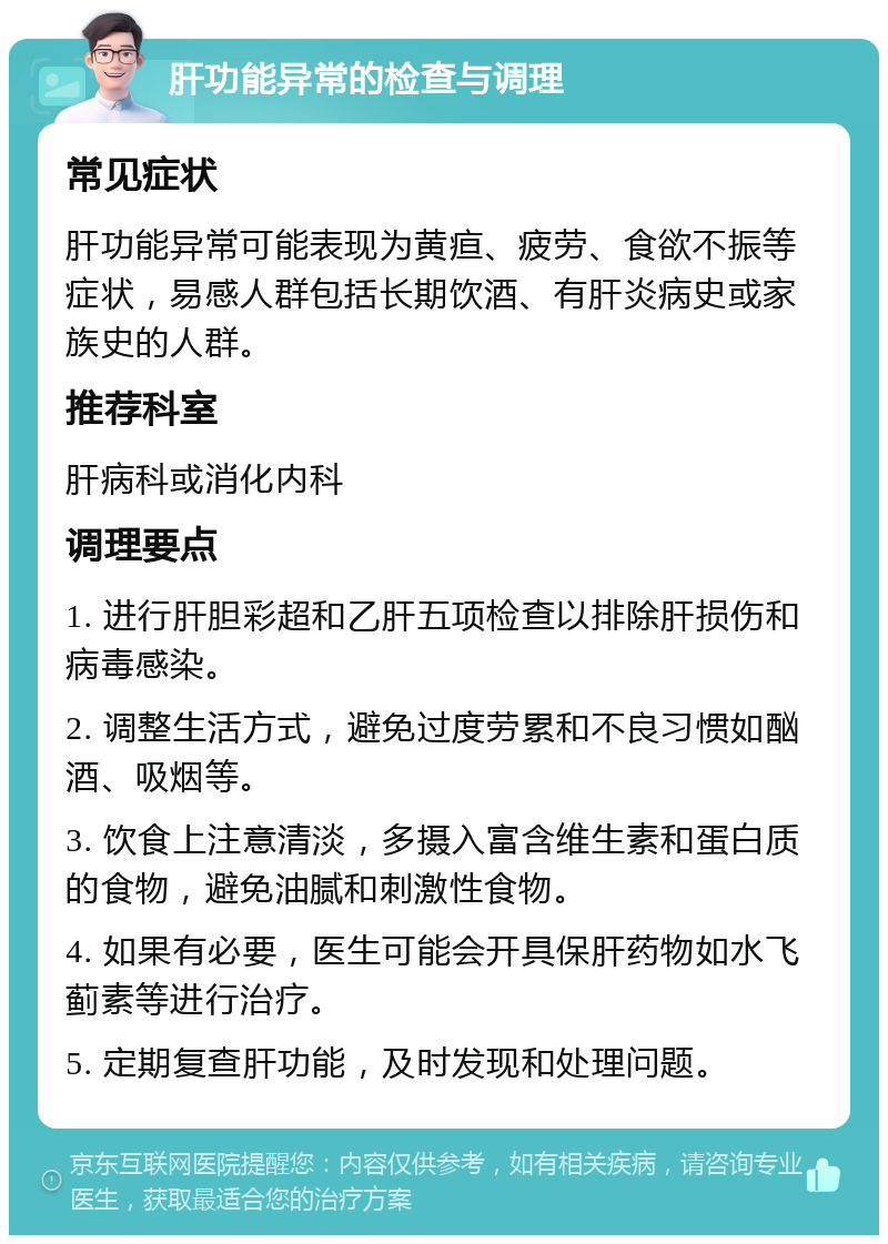 肝功能异常的检查与调理 常见症状 肝功能异常可能表现为黄疸、疲劳、食欲不振等症状，易感人群包括长期饮酒、有肝炎病史或家族史的人群。 推荐科室 肝病科或消化内科 调理要点 1. 进行肝胆彩超和乙肝五项检查以排除肝损伤和病毒感染。 2. 调整生活方式，避免过度劳累和不良习惯如酗酒、吸烟等。 3. 饮食上注意清淡，多摄入富含维生素和蛋白质的食物，避免油腻和刺激性食物。 4. 如果有必要，医生可能会开具保肝药物如水飞蓟素等进行治疗。 5. 定期复查肝功能，及时发现和处理问题。